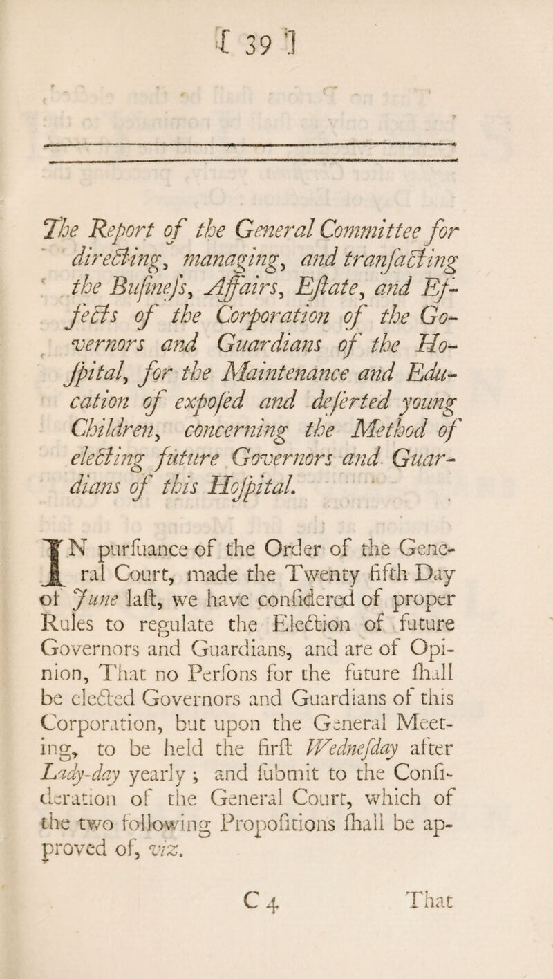 !The Report of the General Committee for directing^ managing, and tranjacling the Biijinejf Affairs, Eftate, Ef¬ fects of the Corporation of the Go¬ vernors and Guardians of the Ho- Jpitaf for the Maintenance and Edu¬ cation of expofed and deferted young Children, concerning the Method of electing future Governors and Guar¬ dians of this Hof pit ah IN purfuance of the Order of the Gene¬ ral Court, made the Twenty fifth Day of June laft, we have confidered of proper Rules to regulate the Election of future Governors and Guardians, and are of Opi¬ nion, 1'hat no Perfons for the future fihall be eledted Governors and Guardians of tins Corporation, but upon the General Meet¬ ing, to be held the firfl IFednefday after Lady-day yearly ; and fubmit to the ComT deration of the General Court, which of the two following Propofitions fhali be ap¬ proved of, viz. C4 That