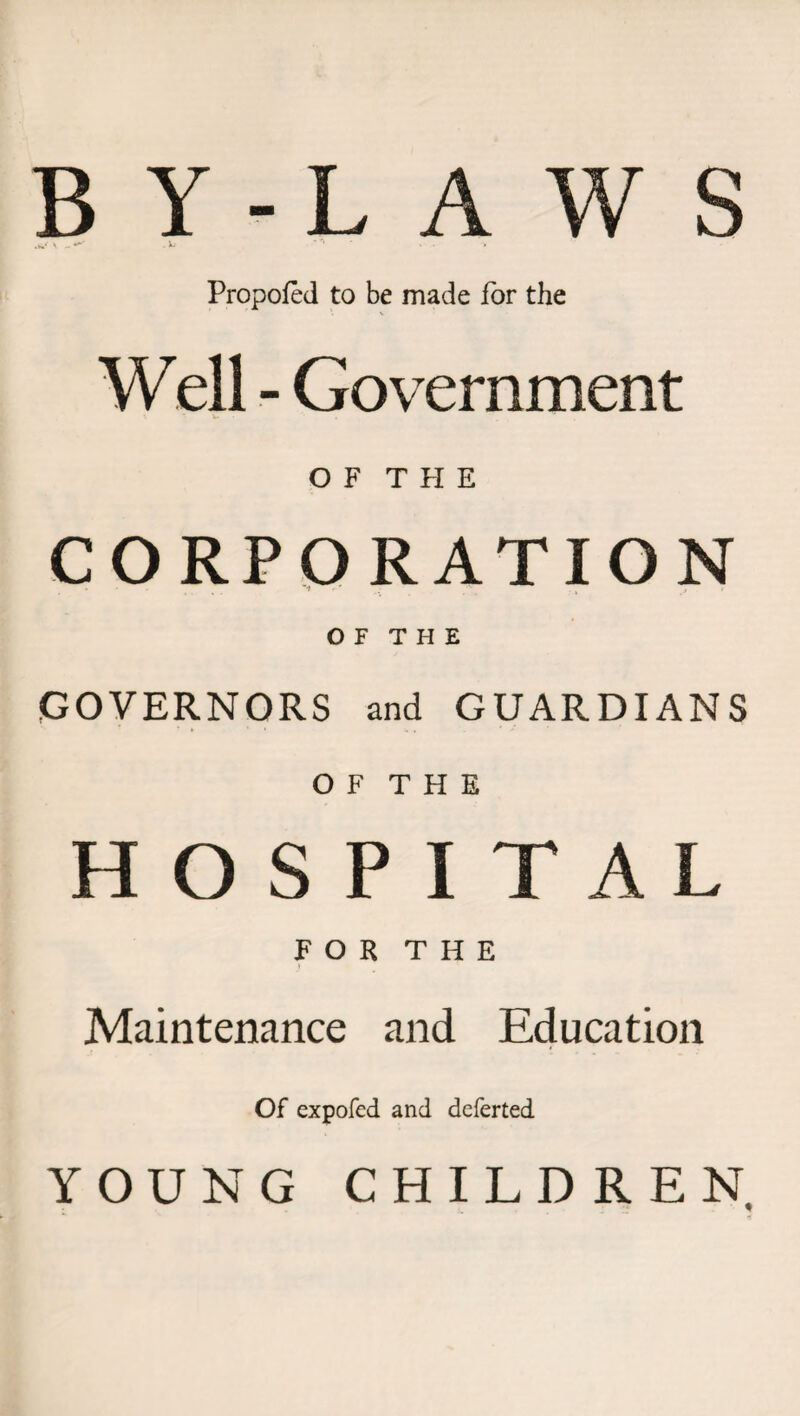 BY-LAWS .«/ \ «'•'* V. ... Propofed to be made for the Well - Government OF THE CORPORATION O F T H E GOVERNORS and GUARDIANS O F T H E HOSPITAL FOR THE Maintenance and Education Of expofed and deferted YOUNG CHILDREN.
