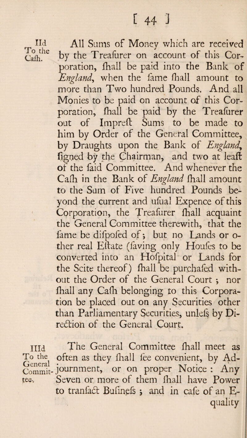 lid To the Cafh. Illd To the General Commit' tee-. All Sums of Money which are received by the Treafurer on account of this Cor¬ poration, fhall be paid into the Bank of England, when the lame fhall amount to more than Two hundred Pounds. And all Monies to be paid on account of this Cor¬ poration, fhall be paid by the Treafurer out of Imprelt Sums to be made to him by Order of the General Committee, by Draughts upon the Bank of England,, figued by the Chairman, and two at Jeaft of the faid Committee. And whenever the Cafh in the Bank of England fhall amount to the Sum of Five hundred Pounds be¬ yond the current and ufual Expence of this Corporation, the Treafurer fhall acquaint the General Committee therewith, that the fame be difpofed of \ but no Lands or o- ther real Eftate (having only Houfes to be converted into an Hofpital or Lands for the Scite thereof) fhall be purchafed with¬ out the Order of the General Court *, nor fhall any Calh belonging to this Corpora¬ tion be placed out on any Securities other than Parliamentary Securities, unlels by Di¬ rection of the General Court. The General Committee fhall meet as often as they fhall fee convenient, by Ad¬ journment, or on proper Notice : Any Seven or more of them fhall have Power to tranfaCt Bufinefs ; and in cafe of an E- quality