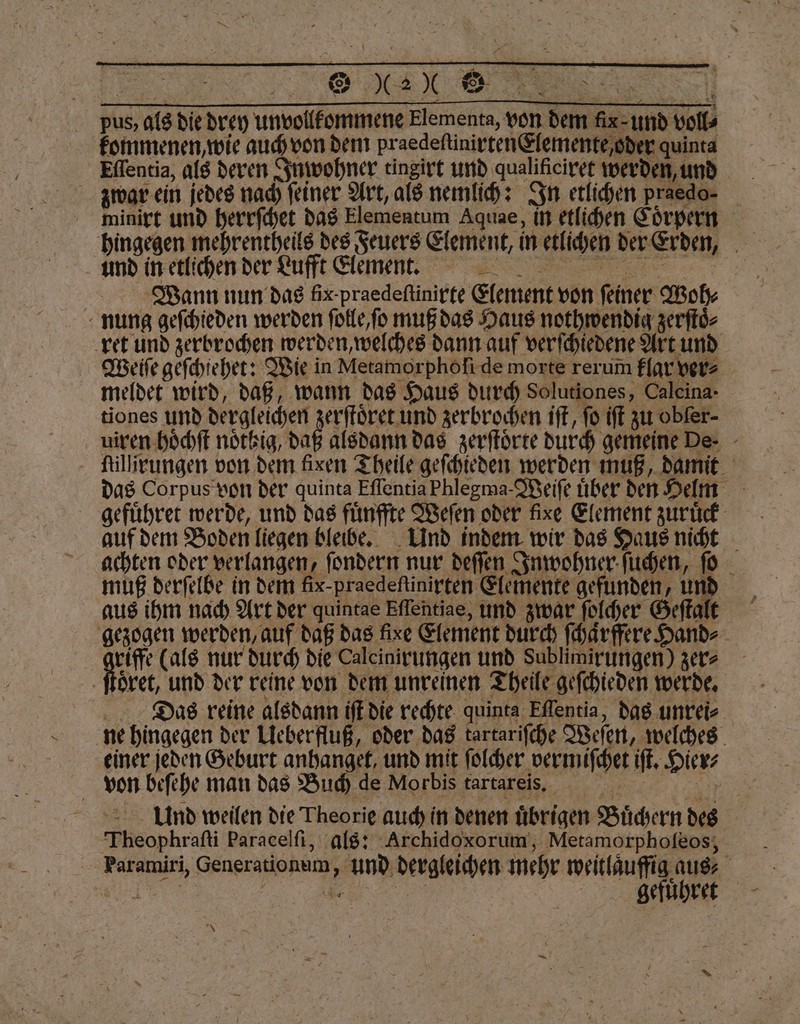 OK © Tann pus, als die drey unvollfommeng Elementa, von dem fix-und voll⸗ kommenen, wie auch von dem praedeſtinirten Elemente, oder quinta Effentia, als deren Inwohner tingirt und qualificiret werden, und zwar ein jedes nach feiner Art, als nemlich: In etlichen praedo. minirt und herrſchet das Elementum Aquae, in etlichen Coͤrpern hingegen mehrentheils des Feuers Element, in etlichen der Erden, und in etlichen der Lufft lemen n. Wann nun das fix-praedeftinirfe Element von feiner Woh⸗ nung geſchieden werden ſolle, ſo muß das Haus nothwendig zerſtoͤ⸗ ret und zerbrochen werden, welches dann auf verſchiedene Art und Weliſe geſchiehet: Wie in Metamorphöfi de morte rerum klar ver⸗ meldet wird, daß, wann das Haus durch Solutiones, Caleina- tiones und dergleichen ek zerbrochen iſt, fo iſt zu obfer- uiren hoͤchſt nötkig, daß alsdann das zerſtoͤrte durch gemeine De- - illieungen von dem fixen Theile geſchieden werden muß damit das Corpus von der quinta Eſſentia Phlegma· Weiſe uͤber den Helm gefuͤhret werde, und das fuͤnffte Weſen oder fixe Element zuruͤck auf dem Boden liegen bleibe. Und indem wir das Haus nicht achten oder verlangen, ſondern nur deſſen Inwohner ſuchen, ſo muß derſelbe in dem fix-praedeſtinirten Elemente gefunden, und aus ihm nach Art der quintae Eflehtiae, und zwar ſolcher Geſtalt gezogen werden, auf daß das fixe Element durch ſchaͤrffere Hand⸗ e nur durch die Caleinirungen und Sublimirungen) zer⸗ Das reine alsdann iſt die rechte quinta Eflentia, das unrei⸗ ne hingegen der Ueberfluß, oder das tartariſche Weſen, welches einer jeden Geburt anhanget, und mit ſolcher vermiſchet iſt. Hier⸗ A von beſehe man das Buch de Morbis tartareis. e Und weilen die Theorie auch in denen uͤbrigen Buͤchern des Theophraſti Paracelfi, als: Archidoxorum, Metamorphoſeos, Faramiri, Generationum, und dergleichen mehr weitlauffig aus⸗ N e | gefuͤhret * .