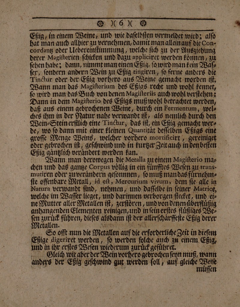 ah * e ERBE ee Eßig, in einem Weine, und wie daſelbſten vermeldet wird; alſo | hat man auch allhier zu vernehmen, damit man allein auf dieCon- cordantz oder Uebereinſtimmung, welche ſich zu der Ausziehung derer Magiſterien ſchicken und dazu appliciret werden koͤnnen, zu ſehen habe; dann, nimmt man einen Eßig, ſo wird man kein Waſ⸗ ſer, ſondern andern Wein zu Eßig tingiren, ſo ferne anders die Tinctur oder der Eßig vorhero aus Weine gemacht worden iſt. Wann man das Magifterium des Eßigs recht und wohl kennet, fo wird man das Buch von denen Magifterüs auch wohl verſtehen: Dann in dem Magiſterio des Eßigs muß wohl betrachtet werden, daß aus einem gebrochenen Weine, durch ein Fermentum, wel⸗ ches ihm in der Natur nahe verwandt ft, als nemlich durch den Wiein⸗Stein erſtlich eine Linctur, das iſt, ein Eßig gemacht wer⸗ de, wo ſo dann mit einer kleinen Quantität deſſelben Eßigs eine groſſe Menge Weins, welcher vorhero mortificirt, gereiniget oder gebrochen iſt, geſchwind und in kurtzer Zeit auch in den beſten Eßig gaͤntzlich verändert werden kann. Wann man derowegen die Metalla zu einem Magifterio mas chen und das gantze Corpus völlig in ein ſuͤnfftes Weſen zu erans. mutiren oder zu verandern geſonnnen, ſo muß man das fuͤrnehm⸗ ſte offenbare Metall, id eſt, Mercurium vivum, dem ſie alle in Natura verwandt ſind, nehmen, und daſſelbe in ſeiner Matrice, welche im Waſſer lieget, und darinnen verborgen ſtecket, und ei⸗ ne Mutter aller Metallen iſt, zerſtoͤren, und von denen uͤberfluͤßig anhangenden Elementen reinigen, und in ſein erſtes fluͤßiges We⸗ 5 ue führen, dieſes alsdann iſt der allerſchaͤrffeſte Eßig derer Metallen. VVV So offt nun die Metallen auf die erforderliche Zeit in dieſem Eßige digeriret werden, ſo werden ſolche auch zu einem Eßig, N N und in ihr erſtes Weſen wiederum zuruͤck gefuͤhret. KEN ine Wein vorhero gebrochen ſeyn muß, wann anders der Eßig geſchwind gut werden ſoll, auf gleiche Weite