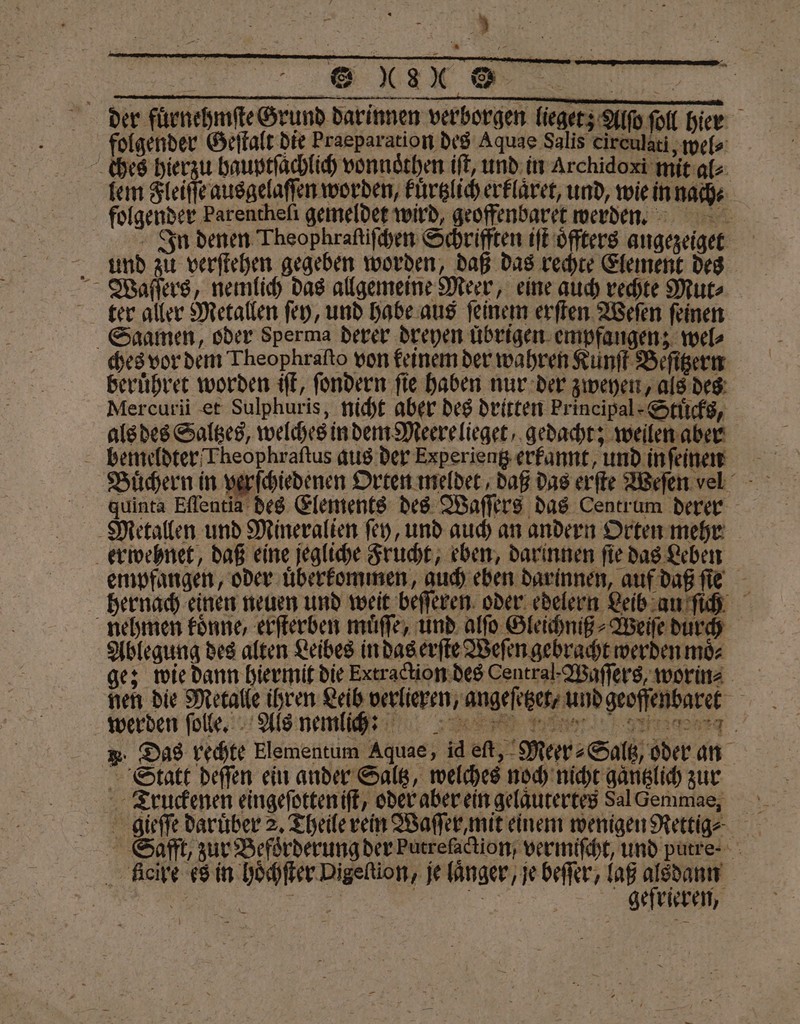 Ben “8 ® der fuͤrnehmſte Grund darinnen verborgen lieget; Alſo ſoll hier folgender Geſtalt die Praeparation des Aquae Salis cireulati, wel⸗ ches hierzu bauptſachlich vonnoͤthen iſt, und in Archidoxi mit al⸗ lem Fleiſſe ausgelaſſen worden, kuͤrtzlich erklaͤret, und, wie in nach⸗ folgender Parenchefi gemeldet wird, geoffenbaret werden. In denen Theophraſtiſchen Schrifften iſt oͤffters angezeiget und zu verfichen gegeben worden, daß das rechte Element des Waſſers, nemlich das allgemeine Meer, eine auch rechte Mut⸗ ter aller Metallen ſey, und habe aus ſeinem erſten Weſen ſeinen Saamen, oder Sperma derer dreyen übrigen. empfangen; wel ches vor dem Theophraſto von keinem der wahren Kunſt Beſitzern beruͤhret worden iſt, ſondern ſie haben nur der zweyen, als des Mercurii et Sulphuris, nicht aber des dritten Principal Stücks, als des Saltzes, welches in dem Meere lieget, gedacht; weilen aber bemeldter Theophraſtus aus der Experientz erkannt, und in ſeinen 8 . Juinta Eſſentia des Elements des Waſſers das Centrum derer Metallen und Mineralien ſey, und auch an andern Orten mehr erwehnet, daß eine jegliche Frucht, eben, darinnen ſie das Leben empfangen, oder uͤberkommen, auch eben darinnen, auf daß ſie hernach einen neuen und weit beſſeren oder edelern Leib au ſich nehmen koͤnne, erſterben muͤſſe, und alſo Gleichniß⸗Weiſe durch Ablegung des alten Leibes in das erſte Weſen gebracht werden moͤ⸗ ge; wie dann hiermit die Eetrackion des Central-Waſſers, worin⸗ nen die Metalle ihren Leib verlieren, angeſetzet, und geoffenbaret R. Das rechte Elementum Aquae, id eſt, Meer⸗Saltz, oder an Statt deſſen ein ander Saltz, welches noch nicht gaͤntzlich zur Truckenen eingeſotten iſt, oder aber ein gelaͤutertes Sal Gemmae, gieſſe darüber 2. Theile rein Waſſer, mit einem wenigen Rettige Safft, zur Befoͤrderung der Putrelaction / vermiſcht, und purre- ficire es in hoͤchſter Digeltion, je länger, je beſſer, laß alsdann