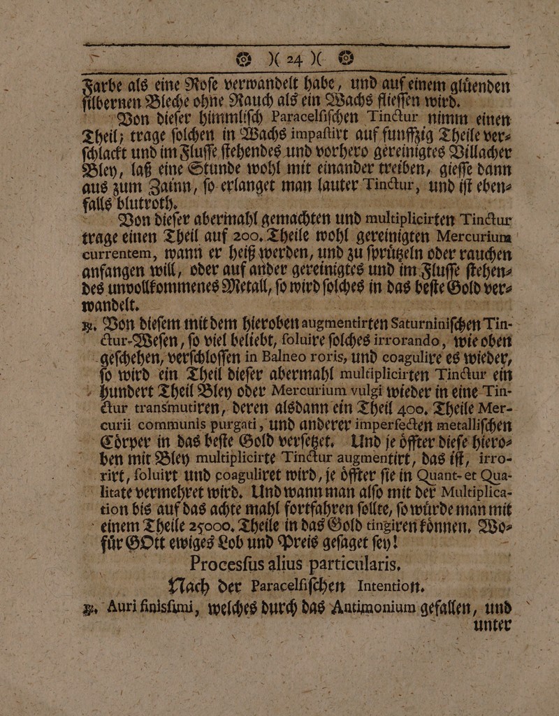 Farbe als ene Rofe verwandelt habe, und auf einem gldenden filbernen Bleche ohne Rauch als ein Wachs flieffen wird, Von dieſer himmliſch Paracelſiſchen Tinctur nimm einen ſchlackt und im Fluſſe ſtehendes und vorhero gereinigtes Villacher Bley, laß eine Stunde wohl mit einander treiben, gieſſe dann fal un nt erlanget man lauter Tinctur, und iſt eben» falls blutro ht ß Von dieſer abermahl gemachten und multiplicirten Tinctur trage einen Theil auf 200. Theile wohl gereinigten Mercurium currentem, wann er heiß werden, und zu ſpruͤtzeln oder rauchen anfangen will, oder auf ander gereinigtes und im Fluſſe ſtehen⸗ „ Metall, ſo wird ſolches in das beſte Gold ver⸗ *. Von dieſem mit dem hieroben augmentirten Saturniniſchen Tin- - ctur-Weſen, fo viel beliebt, ſoluire ſolches irrorando, wie oben geſchehen, verſchloſſen in Balneo roris, und eoagulire es wieder, ſo wird ein Theil dieſer abermahl multiplicirten Tinctur ein hundert Theil Bley oder Mercurium vulgi wieder in eine Tin- Aaur transmutiren, deren alsdann ein Theil 400. Theile Mer-- cCurii communis purgati, und anderer imperfecten metalliſchen Coͤrper in das beſte Gold verſetzet. Und je oͤffter dieſe hiero⸗ ben mit Bley multiplicirte Tinctur augmentirt, das iſt, irro- rirt, ſoluirt und goaguliret wird, je oͤffter fie in Quant- et Qua - Trage vermehret wird. Und wann man alſo mit der Multiplica- tion bis auf das achte mahl fortfahren ſollte, ſo wuͤrde man mit > einem Theile 25000. Theile in das Gold tingiren koͤnnen. Wo⸗ fuͤr GOtt ewiges Lob und Preis geſaget ey! :: nn Procesſus alius particularis. Nach der Paracelfifchen Intention. . Auri finisſuni, welches durch das Antimonium gefallen, und F 5 | > Tr UNE \