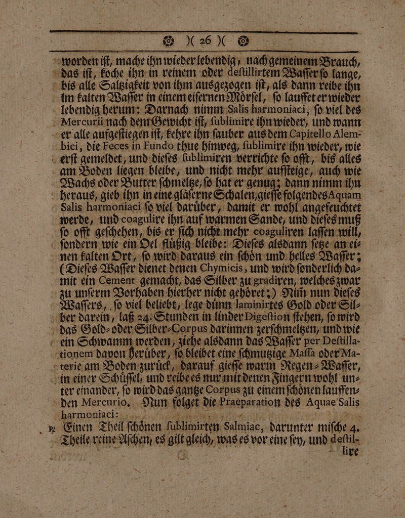 — 50 ö Ü ͤ˙⁰wr —- | dig, nach gemeinem Brauch, Wachs oder Butter ſchmeltze, ſo hat er genug; dann nimm ihn ihn in eine glaſerne Schalen, gieſſe folgendes qum Salis harmoniaci ſo viel daruͤber, damit er wohl angefeuchtet ter einander, fo wird das gantze Corpus zu einem ſchoͤnen lauffen * Einen Theil ſchoͤnen ſublimirten Salmiac, darunter miſche 4. —