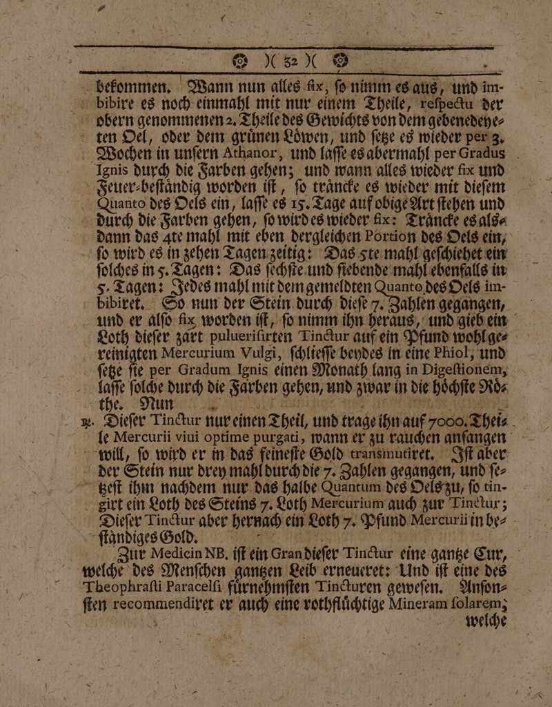 — u Re bekommen. Wann nun alles fix, fo nimm es aus, und im- bibire es noch einmahl mit nur einem Theile, reſpectu der bbern genommenen 2. Theile des Gewichts von dem gebenedeye⸗ ten Oel, oder dem gruͤnen Loͤwen, und ſetze es wieder per 3. Wochen in unſern Athanor, und laſſe es abermahl per Gradus Feuer⸗beſtaͤndig worden iſt, fo traͤncke es wieder mit dieſem Quanto des Oels ein, laſſe es 15. Tage auf obige Art ſtehen und durch die Farben gehen, ſo wird es wieder fix: Traͤncke es als⸗ dann das ate mahl mit eben dergleichen Portion des Oels ein, ſo wird es in zehen Tagen zeitig: Das ste mahl geſchiehet ein ſolches ins. Tagen: Das ſechſte und ſiebende mahl ebenfalls in bibiret. So nun der Stein durch dieſe 7. Zahlen gegangen, und er alſo fix worden iſt, ſo nimm ihn heraus, und gieb ein Loth dieſer zart pulueriſirten Tindur auf ein Pfund wohl ge⸗ reinigten Mercurium Vulgi, ſchlieſſe beydes in eine Phiol, und ſetze fie per Gradum Ignis einen Monath lang in Digeſtionem, 1 1 en die Farben gehen, und zwar in die hoͤchſte Roͤe „ hee e * > Meer N e RI IE TED ur 585 J 28 . Dieſer Tinctur nur einen Theil, und trage ihn auf 7000, Thei⸗ le Mercurii viui optime purgati, wann er zu rauchen anſangen will, ſo wird er in das feineſte Gold transmutiret. Iſt aber der Stein nur drey mahl durch die 7. Zahlen gegangen, und ſe⸗ tzeſt ihm nachdem nur das halbe Quantum des Oels zu, ſo tin- irt ein Loth des Steins 7. Loth Mercurium auch zur Tinttur; Dieſer Linctur aber hernach ein Loth 7. Pfund Mercur in be⸗ tandiges Geld. 8 Zur Mediein NB. iſt ein Gran dieſer Tinctur eine gantze Eur, welche des Menſchen gantzen Leib erneueret: Und iſt eine des Theophraſti Paracelſi fuͤrnehmſten Tincturen geweſen. Anſon⸗ ſten recommendiret er auch eine rothfluͤchtige Mineram geh | PTR | wbelche