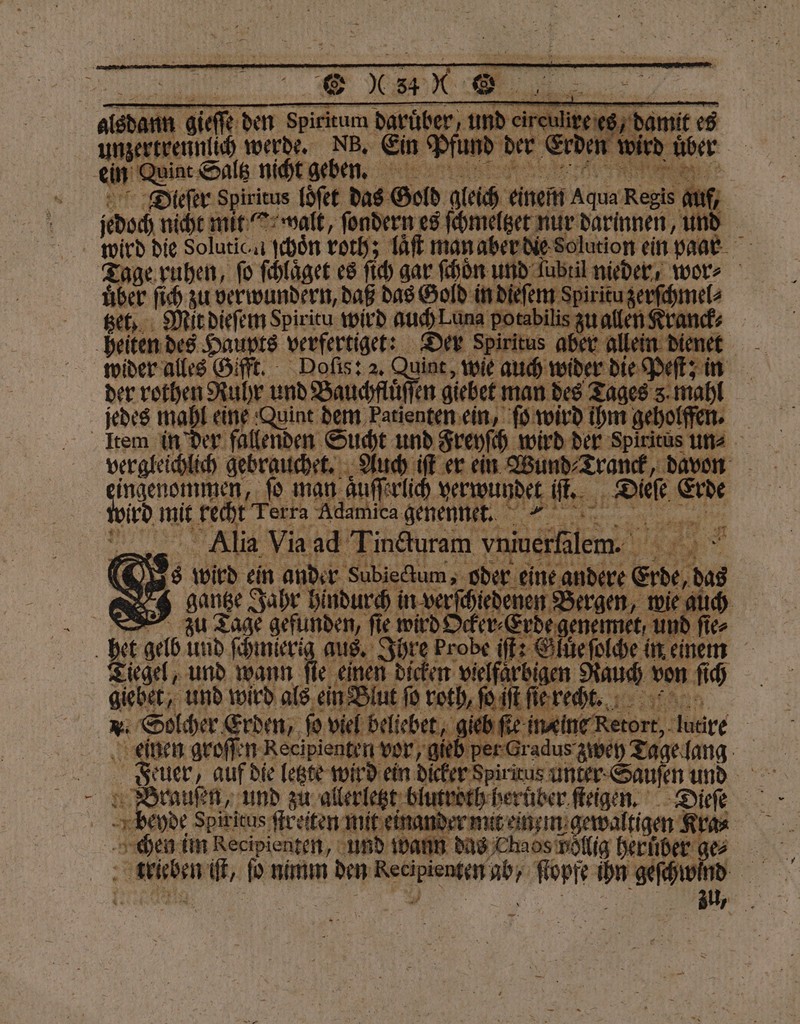 ae werde. Nb. Ein gu der Erden wird u E 0 Int nicht geben. 5 „ 1 ee 5 el 2 loͤſet das Gold gleich einem Aqua Regis guf, Ado nicht mit it ſondern es ſchmeltzet nur darinnen, und wird die Solutic n ſchoͤn roth; laͤſt man aber die Solution ein paar Fi Tage ruhen, fo ſchlaͤget es ſich gar ſchoͤn und ſubtil nieder, wor⸗ Se ſich zu verwundern, daß das Gold in dieſem spirituzerſchmel⸗ Mit dieſem Spiritu wird auch Lun potabilis zu allen Kre heiten des Haupts verfertiget: Der Spiritus aber © lein dienet wider alles Gifft. Doſis: 2. Quit, wie auch eee der rothen Ruhr und Bauchflüffen giebet man des Tages 3.1 jedes mahl eine Quint dem Patienten ein, ſo wird ihm gehol | Item in der Be Sucht und Freyſch wird der em 5 vergleichlich geb 7 5 BER er ein e Di ee ee ma auſſerlich ver et iſt. Dieſe Erde wid mit a erra ‚Adamica er a 71 .. d. 5 Ss ae, — 3 1 55 8 Ri lia 17 er 145 ine NV 1E F er 2 ̃ 1 ler “rt TR nr $ a 8 sang Fade Bu! in ver En | et gelb und ſch ſchmierig aus. d 1 Tiegel, und wann ſie einen di A vielfärbigen ae und wird als eins Bl eng { EM e Aare | einen groſßen Reeipienten vor, ; ORDER er Gradus zwey Tage lang Brauſen, und zu allerletzt blutroth herüber ſteigen. Dieſe beyde Spiritus ſtreiten mit einander mit tigen Kra⸗ chen im Recipienten, und wa ‚sieben 1 bo nimm den e un ſtopfe 5 erh —