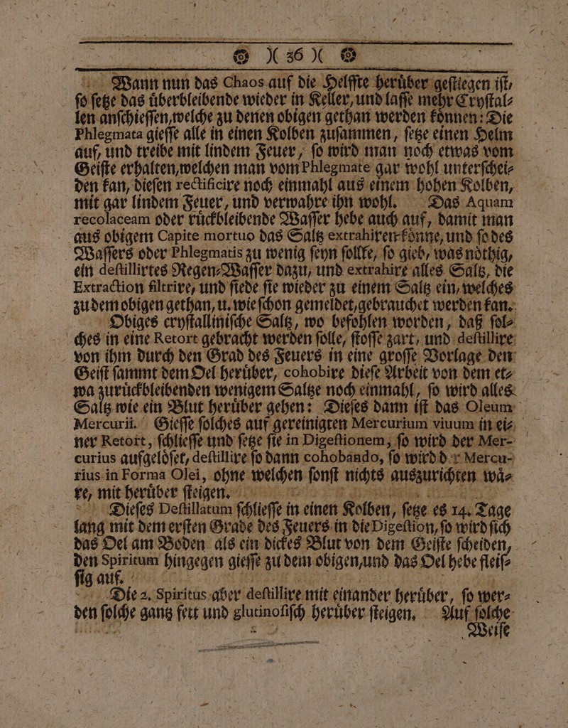 Wiaann nun das Chaos auf die Helſſte heruͤbe ſo ſetze das uͤberbleibende wieder in Keller, und laſſe mehr Eryſtal⸗ len anſchieſſen, welche zu denen obigen gethan werden koͤnnen: Die auf, und treibe mit lindem Feuer, ſo wird man noch etwas vom Geiſte erhalten, welchen man vom bhlegmate gar wohl unterſchei⸗ mit gar linden Feuer, und verwahre ihn wohl, Das Aquam recolaceam oder ruͤckbleibende Waſſer hebe auch auf, damit man aus obigem Capite mortuo das Saltz extrahiren konne, und ſo des Waſſers oder Phlegmatis zu wenig ſeyn follfe, ſo gieb, was noͤthig, ein deſtillirtes Regen⸗Waſſer dazu, und extrahire alles Saltz, die zu dem obigen gethan, u. wie ſchon gemeldet, gebrauchet werden kan. Obiges cryſtalliniſche Saltz, wo befohlen worden, daß ſol⸗ von ihm durch den Grad des Feuers in eine gro Geiſt ſammt dem Oel heruͤber, cohobire dieſe Ar eit von dem et⸗ ner Retort, ſchlieſſe und ſetze fir in enen eee en ler- curius aufgeloͤſet, deſtillire ſo dann cohobando, ſo wird de Mercu- rius in Forma Olei, ohne weichen ſonſt nichts auszurichten wä⸗ Diüͤeſes Deſtillatum ſchlieſſe in einen Kolben, ſetze es 14. Tage ig auf. 1 “ Die pixi illire mit ein den ſolche gantz fett und glutinoliſch heruͤber ſteigen. Aut ee — FERIEN, a *