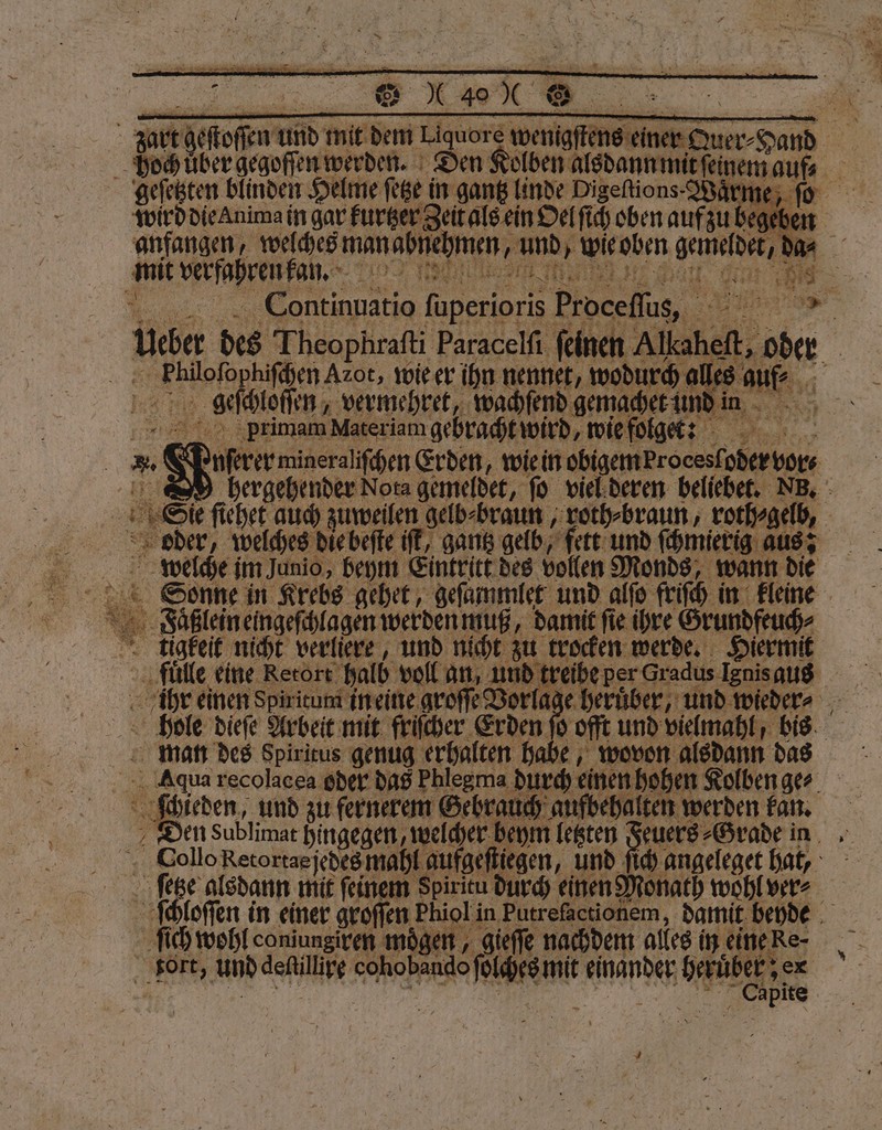 hoch uͤber i Den alben alsdannmndeenem auf, geſetzten blinden $ : wird die anima in gar furger Zeit als ein Oel ſich oben auf zu begeben anfangen, welches manabnehmen, und, Wieoben gemeldet, d * 12 welehe Fan. 7102 | 1 e Continuatio ſuperioris Proceſſus, 1 u ag Theophrati Paracelſi ſein ner Alkaheft, oder f iloſophiſchen Azot, wie er ihn nennet, wodurch lle au 26 geſchloſſen⸗ vermehret, wachſend gema 2 . 5 | primam Materiam gebracht wird wie folgee: 90 uerer migeraliſchen Erden, wie in obigem roceslpberbor⸗ S hergehender Nota gemeldet, fo viel deren beliebet. NB. | 15 Sie ficher auch zuweilen gelb⸗braun, roth⸗braun, roth⸗gelb, oder, welches die beſte iſt, gantz gelb, fett und schmierig aus? welche im Junio, beym Eintritt des vollen Monds, wann die Sonne in Krebs gehet, geſammlet und alſo friſch in kleine 1 Faͤßlein eingeſchlagen werden muß, damit ſie ihre Grundfeuch⸗ ligkeit nicht verliere, und nicht zu trocken werde. Hiermit fuͤlle eine Rerort halb voll an, und 77 5 7 Gradus Ignis aus ihr einen Spiritum in eine groſſe Vor 233 — man des Spiritus genug erhalten habe, wovon alsdann das Aqua recolacea oder das Phlegma en einen hohen Kolben ger ſchieden, und zu fernerem Gebrauch aufbehalten werden kan. Den Sublimat hingegen, welcher beym en euers⸗Grade in Dollo Retortas jedes mahl aufgefliegen, und ſich angeleget hat, ſetze alsdann mit feinem Spiritu durch einen Monath wohl ver⸗ 58 loſſen in einer groſſen Phioli in Putrefactionem, damit beyde ſich wohl coniungiren mögen, gieſſe nachdem alles in eine Re- NER und deſtillire cohobando Paare mit einander RR ex Se —