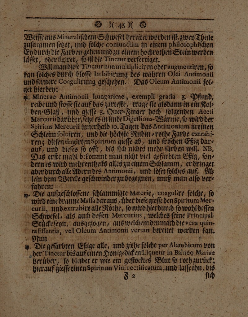 Wat is Niineraliſchem Schwefel breite werden dre alle Ey durch die Farben gehen und zu einem hochrothen S | Lafer, oder kigiret, o iſt die Tinctur verfertiget. RESTE Will man dieſe Finctur nunmultipliciren ber e 10 fan ſo olches durch bloſſe Imbibirung des wahren Olei Andmonü . geſchehen. Das Oleum Antimonii fol | 45 Minerae Adtimenn Ne enemmpll rde 3. „ Pfund, reibe und of ſte auf das zarteſte, trage fie alsdann in ein Kol⸗ ben⸗Glaß, und gieſſe 3. . hoch folgenden Aceti Mercuri darüber, ſetze es in linde Digeſtions. Wuͤrme, fo wirdd 3 ech bb e ee Ancmonlum ee ren; Men ee ten gieſſe ab, und fr hen | auf, und dieſes fü oft, bis ſich nichts mehr faͤrben will. NB. Das erſte mahl bekommt man nicht viel gefärbten n Sig, ſon⸗ dern es wird mehrentheils alles zu einem Schlamm, er dringet aber dur ne und loͤſet ſolches auf. Ar 7 eee chwind rau begegnen, muß man alſo ver⸗ — Die aufgeſchloſene fhlammigte Materie, ‚coagulire ſolche, ſo N wird eine braune Maſſa daraus, uͤber dieſe gieſſe den SpiritumMer- curii, undertrahire alle Rothe, ſo wird hierdurch ſo wohl deſſen Schwefel, als auch deſſen Mercurius, welches feine Principal 15 Stuͤcke ſeyn, ausgezogen, aus welchem demn, ch die vera quin- anßfſſentia, vel Deus ey verum bereitet werden kan. Nun 5 ». Die geſurbten Eßige alle, und ziehe ſolche per Alembicum von .der. n inctur bis auf einen HonigdkekenLiqueur i in Balneo Mariae ee fo bleidet er wie ein geſtocktes Blut ſo roth zuruͤck: bf eme 1 Pr