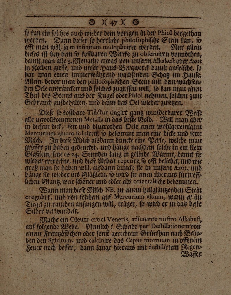 ..!!! GOTT ge offt man will, ja in inß ultipliciret werden. Nur allein dieſes iſt bey dem ſo koſtbaren Wercke zu obleruiren vonnoͤthen, damit man alle s. Monathe etwas von unſerm Alkaheft oder Azot in Kolben gieſſe, und unſe nſer Haus⸗Bergwerck damit anfriſche, ſo 4 | ı immerwährend wachſenden Schatz im Haufe, 5 Allen, bevor man den pb loſophiſchen Stein mit dem wachſen⸗ den Oel und ſolches zugieſſen will, ſo kan man einen Theil des Steins aus der Kugel od irt gantz wunderbarer Weiſe | Gold. Will man aber othen Oele einen wohlgereinigten bekommt man eine dicke und fette ann duncke eine Perle, welche man Dieſe fo kostbare Tihfar ti in dieſem dick, fett und bfutt a Mercheiuin, viuum ſoluil e In dieſe Milch als da SE Glaͤßlein, ſetze es 24. Stunden lang in gelinde Wärme, damit ſie 5 groß man fie haben will, alsdann duncke ſie in unſern Azot, und i haͤnge ſie wieder ins Glaßlein, ſo wird ſie einen uͤberaus fuͤrtreff⸗ Wann man dieſe Milch NB. zu einem hellglaͤntzenden Stein | eihgtit, und von ſolchem auf Mercurium viuum, wann er im 8 ‚Side verwandelt. | Mache ein Öfeum 84601 Wed Alien 10 Alkaheft, a | auf folgende Weiſe. Nemlich: Scheide er Deſtillationem von Geünſban nach Belie⸗ e den Spiritum, und calcinire das Caput mortuum in offenem en RR noch . dann lauge birraus mit deftilirtem nme F