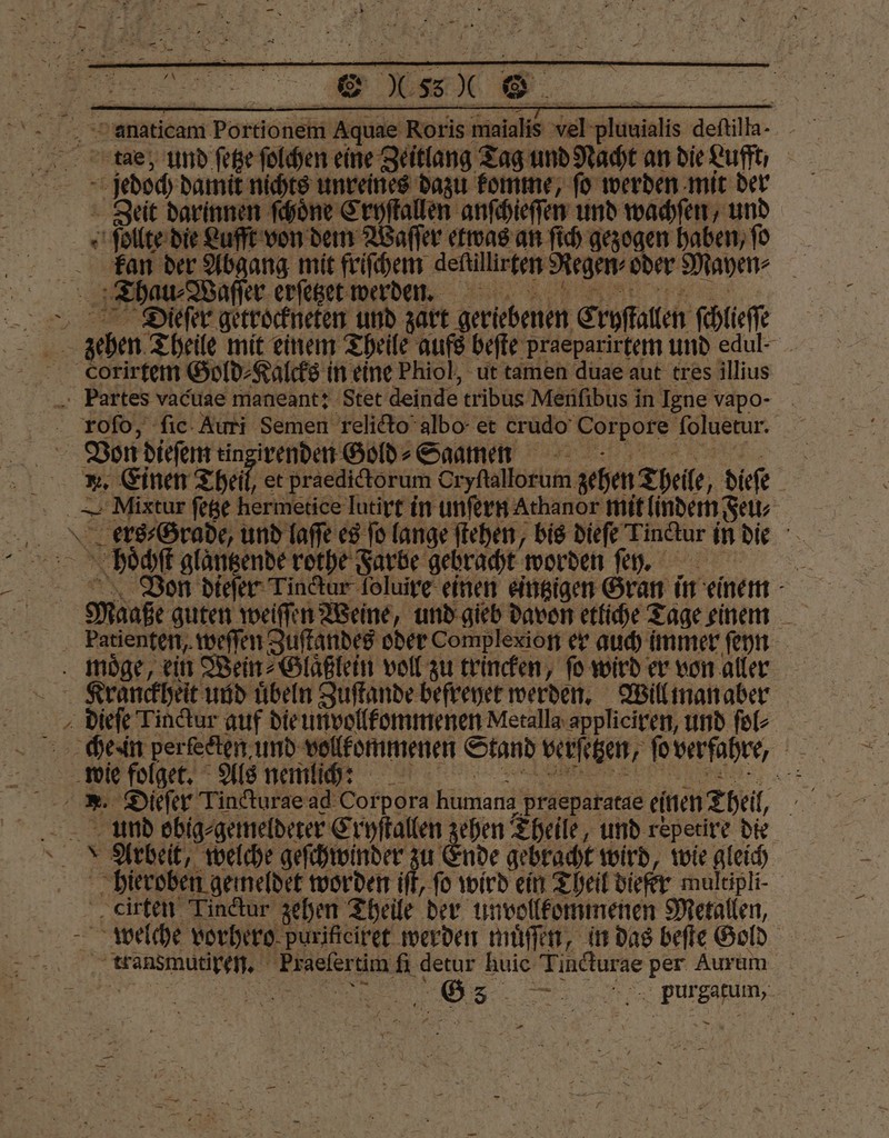 tae, und ſetze ſolchen eine Zeitlang Tag und Nacht an die Luft, is damit nichts unreines dazu komme, fo werden mit der Zeit darinnen ſchoͤne Cryſtallen anſchieſſen und wachſen, und ſollte die Lufft von dem Waſſer etwas an ſich gezogen haben, ſo kan der Abgang mit friſchem defullinken Regen oder Mayen⸗ i Thau ⸗Waſſer erſetzet werden. ae Diefer getrockneten und zart geriebenen Eryſtallen ſchlieſſe ehen Theile mit einem Theile aufs beſte praeparirtem und edul- _ corirtem Gold⸗Kalcks in eine Phiol, ut tamen duae aut tres illius Partes vacuae maneant: Stet deinde tribus Menſibus in Igne vapo- Don Neem ee . Dr Fe N purgatum, —