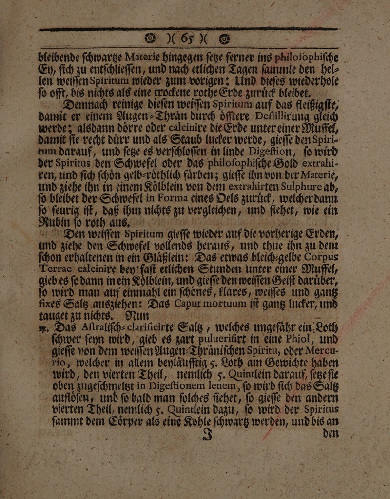 bleibende ſchwartze Materie hingegen ſetze ferner ins philolophiſche Ey, ſich zu entſchlieſſen, und nach etlichen Tagen ſammle den hel⸗ | len weiſſen Spiritum wieder zum vorigen: Und dieſes wiederhole ſo offt, bis nichts als eine trockene rothe Erde zuruͤck bleibet. Demnach reinige dieſen weiſſen spiritum auf das fleißigſte, damit er einem Augen⸗Thraͤn durch oͤfftere Defillirung gleich werde: alsdann doͤrre oder caleinire die Erde unter einer Muffel, damit fie recht duͤrr und als Staub lucker werde, gieſſe den Spiri- tum darauf, und ſetze es verſchloſſen in linde Digeſtion, ſo wird der Spiritus den Schwefel oder das philofophifche Gold extrahi- ren, und ſich ſchoͤn gelb⸗roͤthlich farben; gieſſe ihn von der Materie, und ziehe ihn in einem Koͤlblein von dem extrahirten Sulphure ab, ſo bleibet der Schwefel in Forma eines Oels zuriick, welcher dann | 8 daß ihm nichts zu vergleichen, und ſiehet, wie ein Dtien weiſſen Spiritum gieſſe wieder auf die vorherige Erden, und ziehe den Schwefel vollends heraus, und thue ihn zu dem Terrae caleinire bey faſt etlichen Stunden unter einer Muffel, gieb es ſo dann in ein Koͤlblein, und gieſſe den weiſſen Geiſt darüber, fo wird man auf ein mahl ein ſchoͤnes, klares, weiſſes und gantz fixes Saltz ausziehen: Das Caput mortuum iſt gantz lucker, und fta zu dich Mun: te ae . Das Aſtraliſch⸗ clarificirte Saltz, welches ungefaͤhr ein Loth ſchwer ſeyn wird, gieb es zart pulueriſirt in eine Phiol, und gieſſe von dem weiſſen Augen⸗Thraͤniſchen Spiritu, oder Mercu · Tio, welcher in allem beylaͤufftig 5. Loth am Gewichte haben wird, den vierten Theil, nemlich 5. Quintlein darauf, ſetze ſie ben zugeſchmeltzt in Digeftionem lenem, ſo wird ſich das Saltz - auflöfen, und ſo bald man ſolches fiehet, fo gieſſe den andern vierten Theil, nemlich 5. Quintlein dazu, ſo wird der Spiritus ſammt dem Coͤrper als eine t. ſchwartz eee 5 —