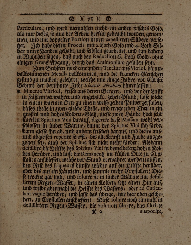 men, und mit doppelter Portion neuen capellirten Silbers verſe⸗ tzet. Ich habe dieſen Proceßs mit 2. Loth Gold und 4. Loth Sil⸗ einigen Grand Abgang, durch das Antimonium gefallen ſeyn. AR Zum Sechſten wird eine andere Tindtur aus Vitriol, die un⸗ vollkommenen Metalla vollkommen, und die krancken Menſchen geſund zu machen, gelehret, welche uns einige Jahre vor Chriſti Geburt der beruͤhmte Jude Ehearer Abraham hinterlaſſen: Be? in Faͤßlein verwahret und eingepackt, zehen Pfund, laſſe ſolche groſſes und hohes Kolben⸗Glaß, gieſſe zwey Hände hoch ſehr ſtarcken Spiritum Vini darauf, digerire dieſe Maſſam wohl ver⸗ ſchloſſen in linder Wärme, damit der Spiritus Vini ſich farbe, dann BE en, und andern friſchen darauf, und dieſes auf⸗ und abgieſſen repetire ſo offt, bis alle Krafft und Farbe ausge⸗ zogen ſey, auch der Spiritus ſich nicht mehr faͤrbet: Alsdann Adeſtillire die Helffte des Spiritus Vini in bemeldetem hohen Kol⸗ ſtallen anſchieſſen, welche vor Staub verwahret werden muͤſſen, den Reſt des Liqueurs duͤnſte wieder auf die Helffte heruͤber, ſe trockne gar lind, und foluire fie in linder Wärme mit deltil⸗ ürtem Regen⸗Waſſer, in einem Kolben, ſetze einen Hut auf, und treibe abermahl die Helffte des Waſſers, oder ad Cuticu- deſtillirtem Regen⸗Waſſer, die Solution Altrire, das filtrirte „„ Ka euaporixe, —