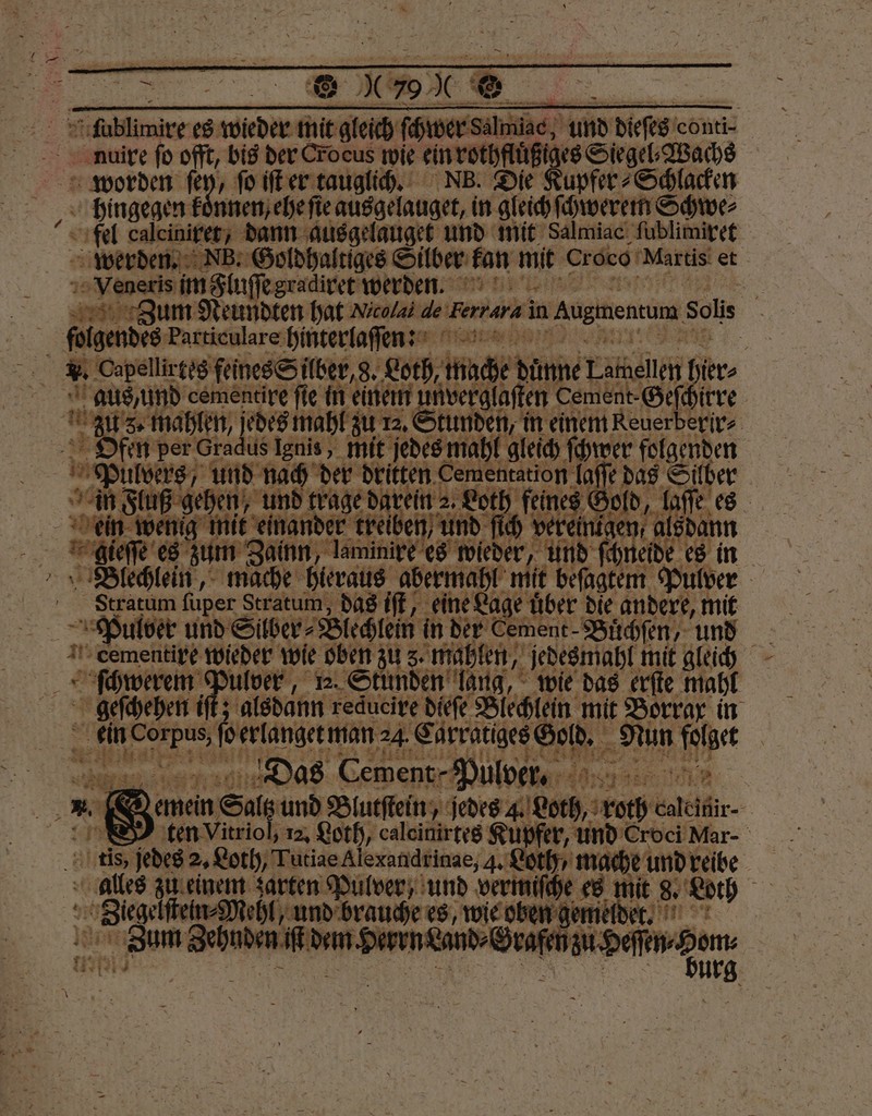a; Ffoblimire es ebe mit — — ſchwer Sälmiac, und dieſts e conti- 5 nuire fo offt, bis der Crocus wie ein rothfluͤßiges Siegel⸗Wachs worden ſey, ſo iſt er tauglich. NB. Se upfer⸗Schlacken hingegen k nnen ehe ſie ie ausgelauget, in gleich ſchwerem Schwe⸗ fel caleiniret, dann ausgelauget und mit Salmiac ſublimiret werden. NB. Goldhaltiges Silber kan mit croco Martis et Veneris im gluſſe gradiret werde. 1 Zum Neundten hat Nicolai de Ferrara in Augmencum Soli | folgendes: Particulare hinterlaſſenn: x . Capellir tes feines Silber, g. Loth, tnuche Ide Lamellen hier | aus, und cemencire ſie in einem unverglaſten Cement-Gefhirre Zus. mahlen, jedes mahl zu 12. Stunden, in einem Reuerberir⸗ Ofen per Gradus Ignis, mit jedes mahl gleich ſchwer folgenden 15 Page und nach der dritten Cementstion laſſe das Silber | in Fluß gehen, und trage darein Loth feines Gold, laſe es | e mit einander treiben, und ſich verein. gen, alsdann gieſſe es zum Zainn, laminire es wieder Mu 0 ö 8 2 8 10 ene 2 € ren f llver a . Sm e wie pg erſte gr >hefgepen if: alsdann reducire dieſe Blechlein mit Borrax in Aa) erlanget man 24. Carratiges ER ar folget 7 0 1 | Das Cement - Pul ver. RE A) emein n Sal ltz und Blutſtein, jedes. Both, roth Galelfir- 8 S ten Vitriol, 12. Loth, calcinirtes Kupfer, und Croci! Mar- tis, jedes 2. Loth, Tutiae Alexandrinae, 4. Loth / mache und reibe alles zu einem zarten Pulver, und vermiſche es mit 8. Loth Saag und brauche es, wie oben gemeldet. A 6— E deen,