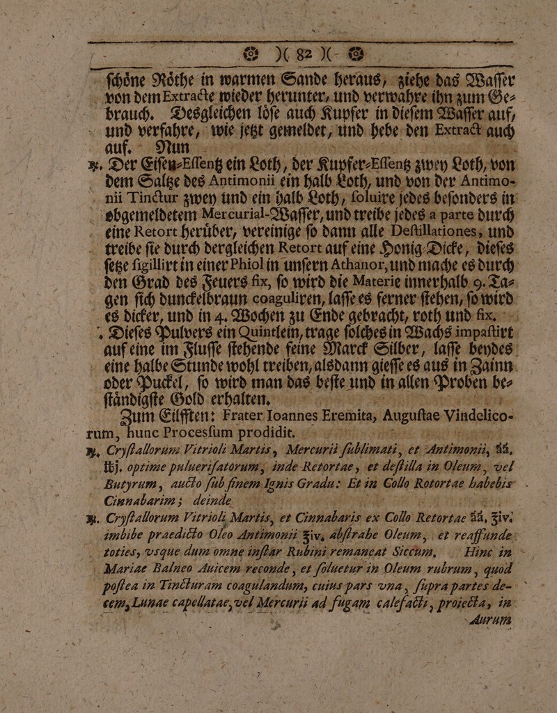 von dem Extracte wieder herunter, und man zum Ge⸗ brauch. Desgleichen loͤſe auch Kupfer in dieſem Waſſer auf, ne ir ch wie fetzt gemeldet, und hebe den Brac auc aul. e * 2 . Der Eiſen⸗Eſſentz ein Loth, 1 der bier de zwey Loth, von dem Saltze des Antimonii ein halb Loth, und von der E | nii Tinctur zwey und ein halb Loth, foluire j jedes beſonders in ; obgemeldetem Mercurial- Waſſer, und treibe rem parte durch eine Retort heruͤber, vereinige fo dann alle Deſtillationes, und treibe ſie durch dergleichen Retort auf eine Honig Dicke, dieſes ſetze igillirt in einer Phiol in unſern Athanor, und mac es durch den Grad des Feuers fix, fü wird die Materie innerhalb 9. Tas gen ſich dunckelbraun coaguliren, laſſe es ferner ſtehen, ſo wird es dicker, und in 4. Wochen zu Ende gebracht, roth und x. Dieſes Pulvers ein Quintlein, trage ſolches in Wachs impaflirt j auf eine im Fluſſe ſtehende feine Marck Silber, laſſe beydes eine halbe Stunde wohl treiben, alsdann gieſſe es aus in Zainn oder Puckel, ſo wird man das beſte und in allen Prob en 2 ſtaͤndigſte Gold erhalten. 2 | Zum Eilfften: Frater Ioannes Eremita, Augufie Vindelieo- rum, hunc Procesfüm prodidit. | N. Cryßallorum Vitrioli Martis, An eg er 3 34. ‚Ibj, opzime pulueriſatorum, inde Retortae, et deflilla in Oleum, vel Butyrum, aucdo ſub finem Ig Enis Gradu: Bi in 5 ere habebis ‚ CGienabarim; dindee . Cryflallorum Vitrioli ‚Martis, et Ge ex Cub Ritorear a2, Sr. mubibe praedicto Oleo Aron give abflrahe Oleum, et reaffunde: zoties, vsque. dum omne inflar Rubini remancat Sicchm, Hinc in Mariae Balneo Auicem reconde, et folnetur in Oleum rubrum „ gu Poſlea in Tindlur am coagulandum, cuius pars una, ſupra partes — ER Lunae ee vel RE ad fugant RR ‚proiela, in Aurum we