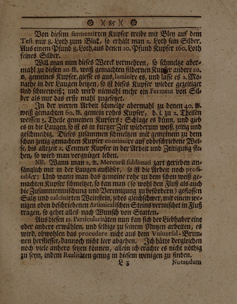 Von 17 „ Kupfer treibe mit Sm, auf dem Aus einem Pfund . denen 20. Pfund Kupfer 160. Loth feines. Silber. Will man nun dieses Werck vermehren, ſo ſchmelge aber⸗ mahl zu dieſen 20.fb. weiß gemachten ſilbernen Kupfer andere 20. 8. genieines Kupfer, gieſſe es aus, aminixe es, und laffe es a. Mo⸗ und ſchneeweiß; und wird niemahl mehr ein Ferment von Si ber als nur das erſte mahl zugeſetzet. AIJIgn der vierten Arbeit ſchmeltze abermahl zu denen 40. 5. 5 weiß gemachten 60. W. gemein rohes Kupfer, d. i. zu 2. Theilen wieiſſen 8. Theile gemeinen Kupfers: Schlage es duͤnn, und gieb es in die Laugen, ſo iſt es in kurtzer Zeit wiederum weiß, zeitig und geſchmeidig. — zuſammen ſchmeltzen mit gemeinem zu dem ſchon zeitig gemachten Kupfer continuire auf obbeſchriebene Wei⸗ ſe / bis allezeit 2. Centner Kupfer in der Arbeit und Zeitigung ſte⸗ | hen, ſo wird man vergnuͤget leben. Nz3B. Wann man 2. 5. Mercuri ſublümati zart gerieben an fänglich mit in der Laugen aufloͤſet, ſo iſt die Arbeit noch profi tabler: Und wann man das gemeine rohe zu dem ſchon weiß ge⸗ machten Kupfer ſchmeltzet, ſo kan man (ſo wohl den Fluß als auch Saltz und calcinirten Weinſtein, jedes gleichſchwer, mit einem wer nigen oben beſchriebenen Arlenicaliſchen Steins vermiſchet! in Fluß tragen, ſo gehet alles nach Wunſch von Statten. Aus dieſen 12. Particularitaten nun kan ſich der Liebhaber eine | a oder andere erwaͤhlen, und ſelbige zu ſeinem Nutzen arbeiten, es wird, obwohlen das procedere nicht aus dem Vniuerſal-Brun⸗ nen herflieſſet, dannoch nicht leer abgehen. Ich haͤtte dergleichen noch viele anhero ſetzen koͤnnen, allein ich erachte es nicht noͤthig | au ſeyn, 9 * in dieſem wenigen zu finden. | Rz Notandum