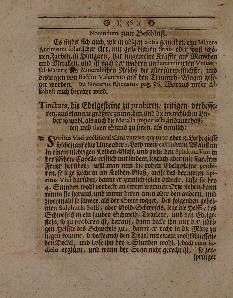 Es findet ſich auch, wie in obigen notis gemeldet, eineMinera Antimenii ſolariſcher Art, mit gelb⸗blauen Striis oder onſt ſchoͤ⸗ nen Farben, in Hungarn, hat ungemeine Krafte auf Menſchen und Metallen, und iſt nach der wahren undeterminirten Vnimer- ſal-Materie Ns Mineraliſchen Reichs die allerfürcrefflichfte, und deswegen von Balilio Valentino auf den Triumph ⸗Wagen geſe⸗ Bet worden, Ita Sincerus Rhenatus pag, 86. Woraus unſer Al. Tin&tura, die Edelgefteine zu probiren, zeitigen, verbeſſe⸗ ren, aus kleinern größere zumachen und die menſchlichen Lei. beer ſo wohl, als auch die Metalla imperfecta, in dauerhaff?⸗ denn und den Stand zufegen, alenemlih: ER in einem niedrigen Kolben⸗Glaſe, und ziehe den SpiritumVini in der Aſchen⸗Capelle erſtlich mit lindem, letztlich aber mit ſtarckem Feuer heruͤber; will man nun die rohen Edelgeſteine probi- Len, ſo lege ſolche in ein Kolben⸗Glaß, gieſſe des bereiteten Spi- Titus Vini daruͤber, damit er ziemlich ſolche bedecke, Laffe fie bey 4. Stunden wohl verdeckt an einem warmen Orte ſtehen, dann nimm ſie heraus, und nimm deren einen oder den andern, und zweymahl fo ſchwer, als der Stein waͤget, des folgenden gehei⸗ men Sulphuris Solis, oder Gold⸗Schwefels, lege die Helffte des Schwefels in ein ſauber Schmeltz⸗Tiegelein, und den Edelge⸗- ſtein, fo zu probiren iſt, darauf, dann decke ihn mit der übte gen Helffte des Schwefels zu, damit er recht in die Mitte zun liegen komme, bedecke auch den Tiegel mit einem wohlſchlieſſen⸗ den Deckel, und laſſe ihn bey 2. Stunden wohl, jedoch cum iu- icio ergluͤen, und wann der Stein nicht gerecht — ſo BE , Er e SERIE >