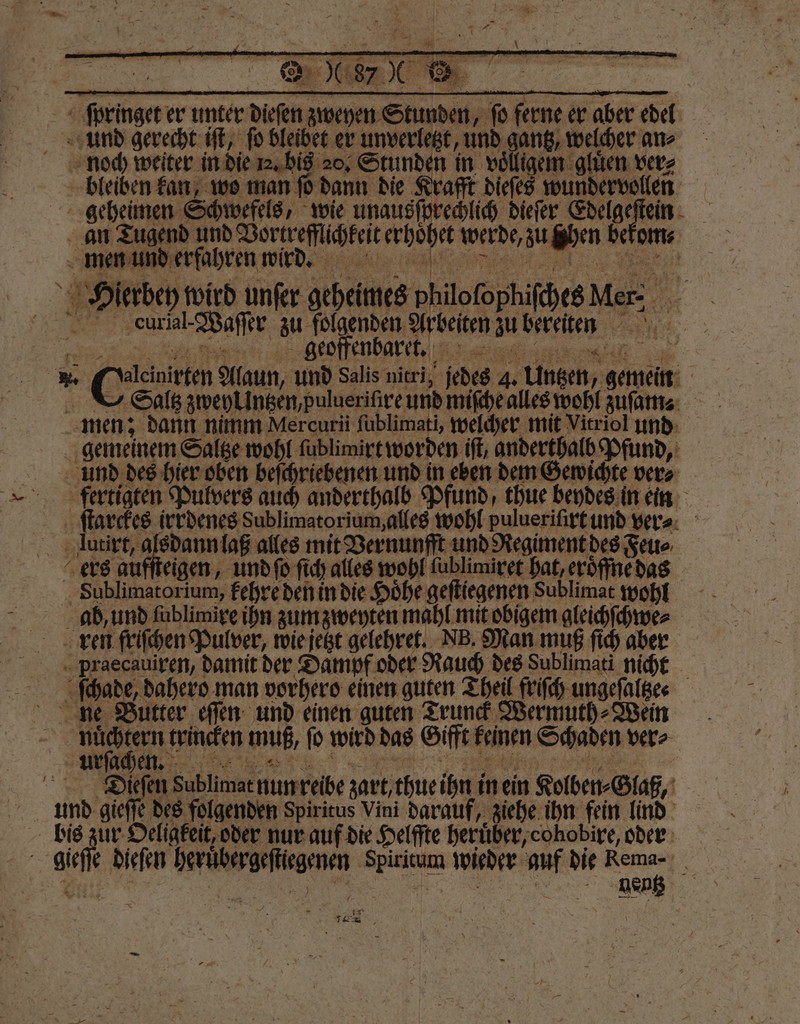 ſpringet er unter dieſen zweyen Stunden, fo ferne er aber edel und gerecht iſt, fo bleibet er unverletzt, und gantz, welcher ans noch weiter in die 1. bis 20. Stunden in voͤlligem gluͤen ver⸗ bleiben kan, wo man PP dann die Krafft dieſes wundervollen an Tugend und Vortrefflichkeit erhoͤhet werde, zu ghen bekom⸗ Hierbey wird unſer geheimes philolophiſches Mer⸗ urial-Waſſer zu folgenden Arbeiten zu bereiten *. G Alaun, und Salis nitri, jedes 4. Untzen, gemein Saltz zweyrüntzen, pulueriſire und miſche alles wohl zuſam men; dann nimm Mercuri ſublimati, welcher mit Vitriol und gemeinem Saltze wohl ſublimirt worden ift, anderthalb Pfund, und des hier oben beſchriebenen und in eben dem Gewichte ver⸗ fertigten Pulvers auch anderthalb Pfund, thue beydes in ein ſtarckes irrdenes Sublimatorium, alles wohl pulueriſirt und ver⸗ lutirt, alsdann laß alles mit Vernunfft und Regiment des Feu⸗ ers aufſteigen, und ſo ſich alles wohl ſublimiret hat, eroͤffne das Sublimatorium, kehre den in die Hoͤhe geſtiegenen Sublimat wohl ab, und lublimire ihn zum zweyten mahl mit obigem gleichſchwe⸗ ren friſchen Pulver, wie jetzt gelehret. NB. Man muß ſich aber pPraecauiren, damit der Dampf oder Rauch des Sublimati nicht ſchade, dahero man vorhero einen guten Theil friſch ungeſaltze⸗ nue Butter eſſen und einen guten Trunck Wermuth⸗Wein | 1 55 trincken muß, ſo wird das Gifft keinen Schaden ver⸗ Dieſen Sublimat nun reibe zart, thue ihn in ein Kolben⸗Glaß, unnd gieſſe des folgenden Spiritus Vini darauf, ziehe ihn fein lind bis zur Oeligkeit, oder nur auf die Helffte heruͤber, cohobire, oder gieſſe dieſen heruͤbergeſtiegenen Spiritum wieder auf die an a 0 e N JF * N