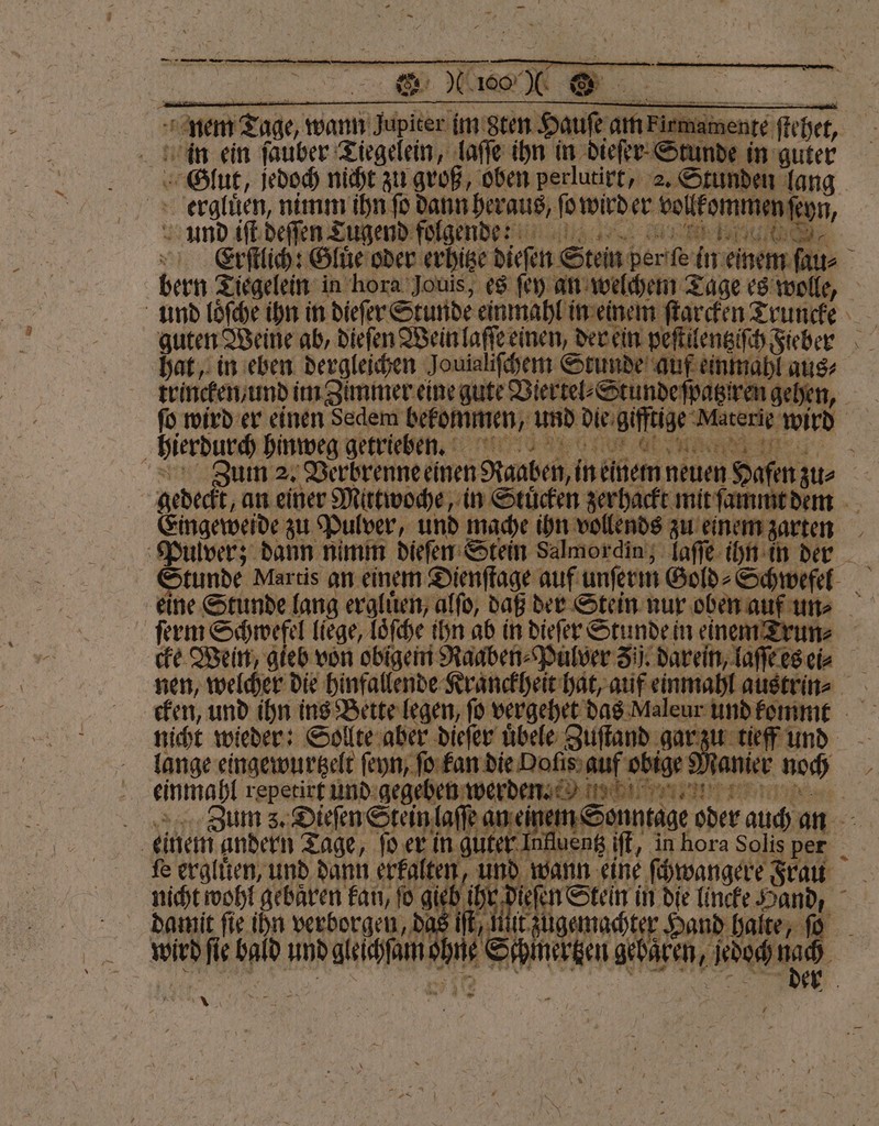 in ein ſauber Tiegelein, laſſe ihn in dieſer Stunde in guter Glut, jedoch nicht zu groß, oben perlutirt, 2. Stunden lang ergluͤen, nimm ihn fo dann heraus, ſo wird er vollkommen ſeyn, und iſt deſſen Tugend folgende Erſtlich: Gluͤe oder erhitze dieſen Stein per ſe in einem ſau⸗ hat, in eben dergleichen Jouialiſchem Stunde auf einmahl aus⸗ trincken / und im Zimmer eine gute Viertel⸗Stunde ſpatziren gehen — / hierdurch hinweg getrieben. Eingeweide zu Pulver, und mache ihn vollends zu einem zarten ſerm Schwefel liege, loͤſche ihn ab in dieſer Stunde in einem Trun⸗ einmahl repetirt und gegeben werden * uter Influeng iſt, in hora Solis per einem andern Tage, ſo er in g fe erglüͤen, und dann erkalten nicht wohl gebaͤren kan, ſo gieb damic fie ihn verborgen Das If, Ui zugemachter⸗ wird fie bald und gleichſam ohne Schmertzen gebaͤren, jedoch —. * 4 * *