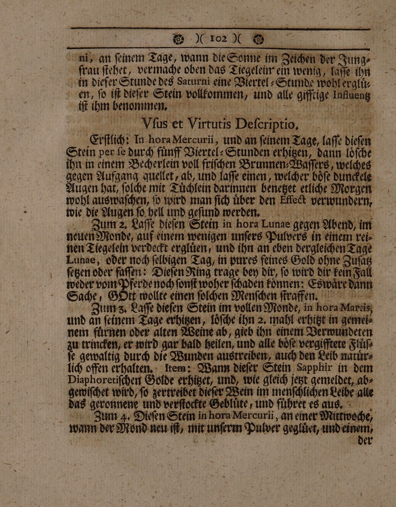 frau ſtehet, vermache oben das Tiegelein⸗ ein weng laſſe ihn in dieſer Stunde des Saturni eine Viertel⸗Stunde wo Lerglü⸗ en, fo iſt dieſer Stein vollkommen, und alle aifeige 5 iſt ihm Tae Her % | Vlus et Virrutis Deferiptio, | “ re Erſlich In hora Mercuri, und an ſeinem Tage, PN: been ihn in einem Becherlein voll friſchen Brunnen⸗Waſſers, wel 4 gegen Aufgang quellet, ab, und laſſe einen, welcher böfe dunck Augen hat, ſolche mit Tuͤchlein darinnen benetzet etliche M 2 wie die Augen ſo hell und geſund werden. nen Tiegelein verdeckt ergluͤen / und ihn an eben dergleichen Tage Lunae, oder noch ſelbigen Tag, in pures feines Gold ohne Zuſa - weder vom Pferde noch fonft woher ſchaden können. Est und an ſeinem Tage erhitzen, loͤſche ihn 2. mahl erhitzt in geme ö nem fuͤrnen oder alten Weine ab, gieb ihn einem Verwundeten a trincken, er wird gar bald heilen, und alle boͤſe vergifftete Fluͤſ⸗ lich offen erhalten. Item: Wann dieſer Stein Sapphir in dem Diaphoretiſchen Golde erhitzet, gewiſchet wird, ſo zertreibet dieſer We ein im menſchlichen Leibe alle 1 | wm der Ried en if, mit unſerm Pulver ene er