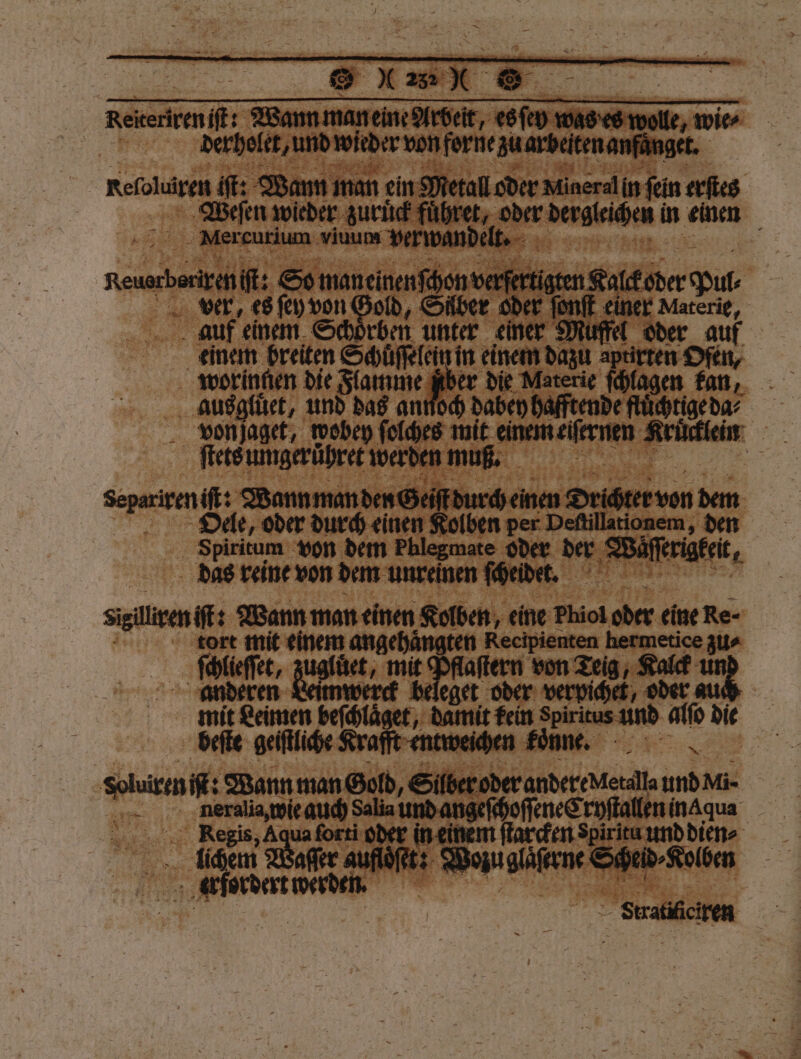 Rekenreni: — — le, wie | derhelet, und wieder von forne auarbeitenamfänger. | Refoluiren it: Wann man ein Metall oder Mineralin ‚fein erſtes Weeſen wieder zuruͤck fuͤhret, — dergleichen in einen _ Mereurium viuum verwande Reuben So maneinenſchon verferti sten Kalkeder Pur ver, es ſey Se über oder ſonſt einer Materie, auf einem Schoͤrben unter einer Muffel oder auf einem breiten Schuͤſſelein in einem dazu aptirten Ofen, worinnen die Flamme fiber die Materie ſchlagen kan, ausgluͤet, und das annoch dabey hafftende flüchtige da⸗ u von ſaget, wobey ſolches 5 emen Krucklein 755 ſtets umgeruͤhret werden muß. 12 ee Wann man den Gzeiſt durch einen Drichter von dem Oele, oder durch einen Kolben per Deſtillationem, den Spiritum von dem Phlegmate oder der Wu ſſerigkeit 1 das reine von dem unreinen ſcheidet. 12 siilisen iſt: Wann man einen Kolben, „eine Phiol * 5 eine Re- tort mit einem angehängten Recipienten hermetice zu⸗ „Self, zu b debe Pflaſtern von Teig, Koc un beleget oder verpichet, oder Sauter