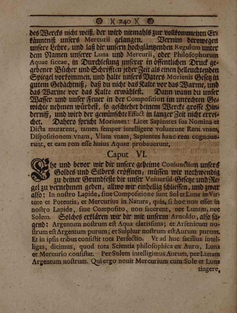 unſere Lehre, mean laßt dir unten ce R ws = au und unter Feuer in „ im 2 yet n Ge⸗ wichte nehmen wuͤrdeſt, ſo geſchiehet deinem Werc . groſſe Hirt | derniß, und wird der gewuͤnſchte Effect in la ger Zeit richt errei⸗ chet. Dahero ſpricht Morienes: Licet Sapientes ſua Non e Dicta mutarent, tamen ſemper intelligere volusrunt Rem. vnam Diſpoſitionem vnam, Viam vnam, Sapientes hanc rem cognoue runt, et eam rem elle . uius Aquae 9 1 Eh Dee! han 4 Caput 1.9 u Au N @&amp; sie und bevor wir dir unſere geheime Coniundion unfere I Goldes und Silbers eröffnen, muͤſſen wir He 8 zu deiner Grundfeſte dir unſer Vniuerſal-Geſ Re- gel zu vernehmen geben, allwo wir einhellig ſchlie ſen , u alſo: In noſtro Lapide, ſiue Compoſitione ſunt Sol et Fun | air 5 ir. tüte et Potentia, et Mercurius in Natura, quia, ſi hoc non 9 noſtro Lapide, ſiue Comp Walk; non facerent, nee Lunam, nee | Solem. Solches erklären wir dir mit unſerm Arnolde, alfofe gend: Argentum noſtrum eſt Aqua e arisſima; et Arſenicum no- ſtrum eft Argentum purum; et Sulphur noſtrum eſt Aurum purum. Et in ipſis tribus conſiſtit tota Perfectio. Vt ad hue facilius: intel- ligas, dicimus, quod tota Scientia philoſophica ex Auro, Luna et Mercurio conliſtat. Per Solem intelligimus Aurum, per Lunam e noſtrum. . ergo nouit Mercurium: cum Sole et Luna . e