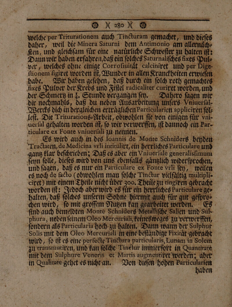 | welche p per Triurationem auch Tincturam gem: et, und die daher, weil die Minera Saturni dem Antimonio am allernäc Daun wir haben. erfahren, daß ein ſolches Saturnaliſches fires Pul⸗ x 8 * ver, welches ohne einige Corr oſtuität caleiniret und per Dige- — a? fixes Pulver der Krebs und Fiſtel radicaliter curiret wo der Schmertz in 2. Stunde vergangen ſey. Da ahero ſager dir nochmahls, daß du neben Ausarbeitung unſers Vr iuerfal- - Wercks dich in dergleichen ertraͤglichen Particul | arien appliciren fol, leſt. Die Triturations⸗Arbeit, obwohlen fie von einigen für vni. uerſal gehalten worden iſt, fo wir verwerffen, 1 e Hafer merle ex Fonte aneh Wi 1 7 5 . en, und i 10 her! e unte uch für gu ben wird, 0 mit on 9 Kuen Yan gearbeitet we ſind auch bemeldten Monte Schniderg Metalhfche phura, neben ſeinem Oleo Mercuriali, feines wege zu verwerffen, | ſondern als Par ticularia hoch zu halten. Dann wann der Sulphut Solis mit dem Oleo Mercuriali In eine beffandige Fixität eb f wird, ſo iſt es eine perlecte Tindtura p ris, Lunam | zu transmutiren, und kan ſol Tinctur immerfort in Quantitate mit dem Sulphure Veneris Et Martis augmentiket werden; aber in W gehet es Wee Von dieſen hohen u: aben