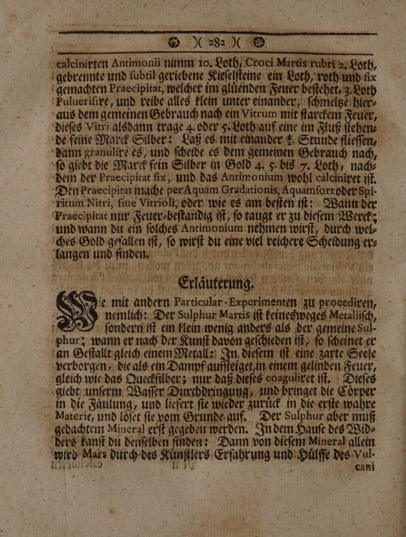 9215 ſcinirten Antimon nimm 10; Loth, Croel Nart 8 rubri 2. Loth, gebrennte und ſubtil geriebene Kieſelſteine ein Loth, roth un gemachten Praecipitat, welcher im gluͤenden Feuer beſtehet , z. Loth TFulueriſire, und reibe alles klein unter einander, ſchmeltz hier⸗ aus dem gemeinen Gebrauch nach ein Vitrum mit ſtarckem Feuef dieſes Vitri alsdann trage 4. oder Sau eine im Fluß ſtehen⸗ de feine Marck S Silber: Laß es mit einander 2 Stunde flieſſen, dann granulire es, und ſcheide es dem gemeinen Gebrauch nach, ſo giebt die Marck fein Silber in Gold 4. 8 Lech, nach⸗ dem der Praecipitat fix, und das Antimonium wol lit Den Praecipitat mache per A quam Graduuionis duden eber fr ritum Nitri, ſiue Vitrioli oder wie es am beſten iſt: Wann der Praecipitat nur Feuer⸗beſtandig it, ſo taugt er zu dieſem Werck: und wann du ein ſolches Antimonium nehmen wirft, durch wel⸗ ches Gold gefallen if, fe a 45 7225 0 8 Sehung r langen und 1 | „„ Fa . 175 5 5 vn 9 5 4 5 ah R #7 77 Fr e län te 100 + 125 2 8 = . 4 1 iR ie. mit 1 Particular p n n zu — 1 5 nemlich: Der Sulphur Martis iſt keinesweges Netalliſch, f ſondern iſt ein klein wenig anders als der gemeine Sul ee wann er nach der Kunſt handen geh iſt, ſo ſcheinet er an Geſtallt gleich einem Metall: In di 0 em. Ben Seele verborgen, die als ein Dampf aufſteiget em jelinden Feuer, gleich wie das Queckſilber; nur 1 Re iſt. Dieſes © Materie, und loͤſet fie vom Grunde auf. Der Sulphur aber muß gedachtem Mineral erſt gegeben werden. In dem Haufe des Wid⸗ ders kanſt du denſelben finden: Dann von diefein Mineral allein wird Mars vr RER 1 ee und a des dun Cani