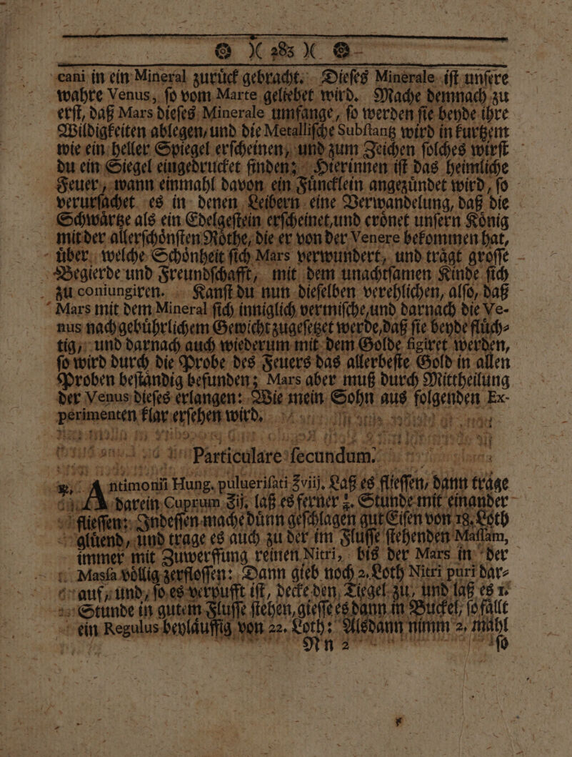 cani in ein Mineral zuruͤck gebracht. Dieſes Minerale. iz wahre Venus, ſo vom Marte W 10 demnach ai 3 Mars 5 A g len ang e beyde i nen Leibern eine Verwandelung, daß die zeſtein erſcheinet, und eroͤnet unſern König 0 he, die er von der Venere bekommen hat, eit ſich Mars vert vundert, und 1 groſſe f ba ft, mit dem unachtſamen Kinde ſich du coniungiken. Kanſt du nun dieſelben verehlichen, alſo, daß Mars mit dem Mineral ſch inniglih ver miſhe und darnaı 8 nus nachgebührlichem Game fie beyde fl efl und darnach auch wiederum mit de 9 giret werd , ſo wird durch die Probe des Feuers das lebe Gold in allen Proben beſtaͤndig befunden; Mars aber muß durch Mittheilung der Venus dieſes ee meim Sohn aus genden, Ex- _ perimensen klar erſehen wird. „ ee ee ee . 11550 4 va RIES, Er a al a . 10 N ’ ya 1 5 A SUR NO A Partieulare fecundum. did Ber 4575 3 N en Hung. Bu zul, Raps es A en, bar flieſſen: Ind ech da aa ehen 1 1 0 | Auend, und trage es auch zu der im Flu s n Mat immer mit Zuwerffung reinen Nitri,