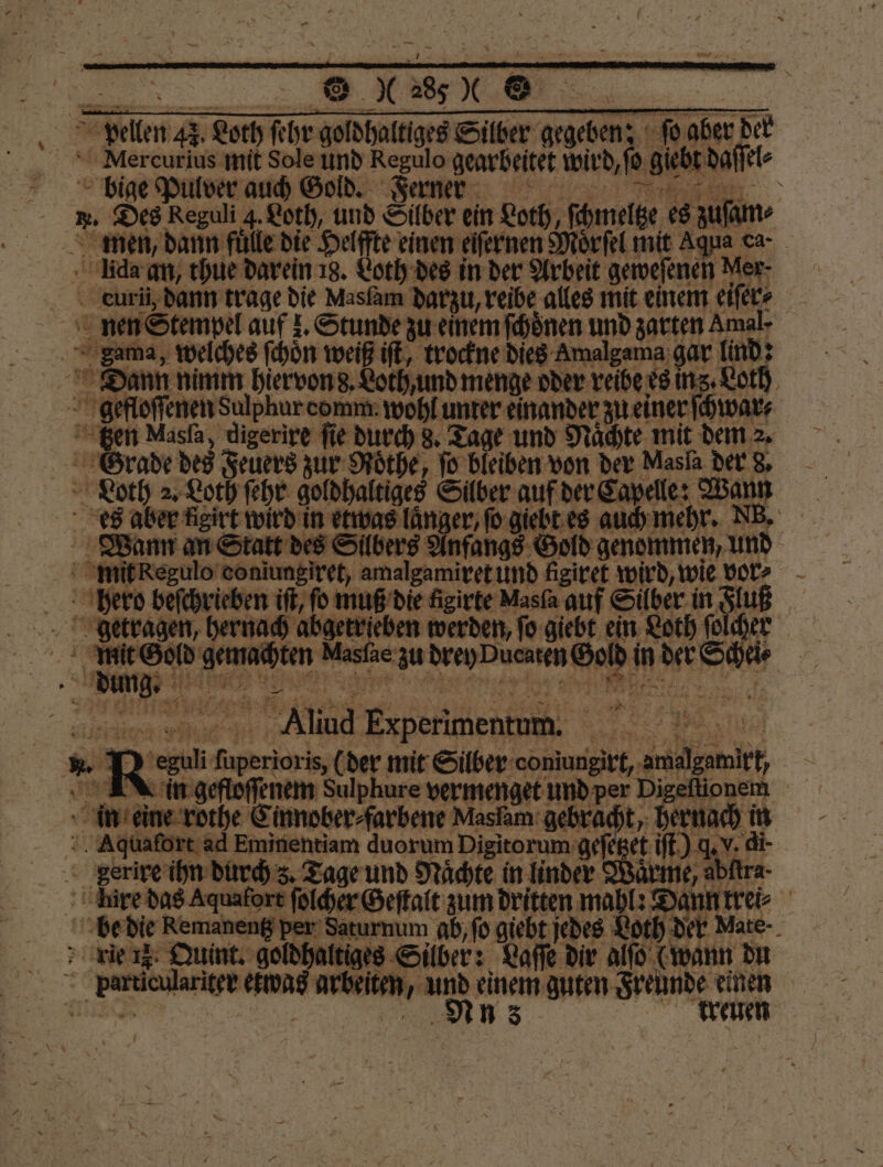 Tonber der Pelen 47. Loth ſehr a Silber gegeben; Mercurius mit Sole und Regulo gearbeitet wird, ſo gieb Edafiet- bige Pulver auch Gold. Ferner „ . Des Reguli 3. Loth, und Silber ein Loth, ſchmeltze es zu men, dann fuͤlle die Helffte einen eiſernen Mörſel mit Aqua ca- da an, thue darein 18. Loth des in der Arbeit geweſenen Mer ceurii dann trage die Masfam darzu, reibe alles mit einem eiſer⸗ 1 nen Stempel auf z. Stunde zu einem ſchoͤnen und zarten Amal- | 5 Sama, welches ſchoͤn weiß iſt, trockne dies Amalgama gar lind: Dann nimm hiervon d. Loth, und menge oder reibe es ing. Loth gefloſſenen Sulphur comm. wohl unter einander zu einer ſchwar⸗ gen Masſa, digerire fie durch 8. Tage und Naͤchte mit dem 2. Loth 2. Loth ſehr goldhaltiges Silber auf der Capelle: Wann es aber Aigirt wird in etwas länger; ſo giebt es auch mehr. DB. Wann an Statt des Silbers Anfangs Gold genommen, und mit Regulo coniungiret, amalgamiret und figiret wird, wie vor⸗ hero beſchrieben iſt, fo muß die neirte Masfa auf Silber in Fluß | eh hernach abgetrieben werden, ſo giebt ein Loth ſolchen 0 5 vg Gold e We zu dern enen m l 45 n der Schei⸗ 5 . 9 25 a; Aliud Eper BE 8 5 8 R N22 mee . mit Eee: en ni N 3 RN denen