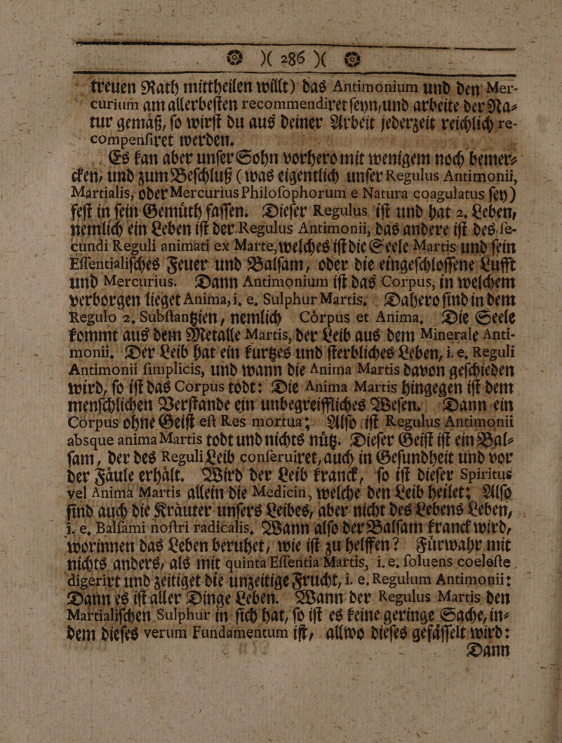 Es kan aber unſer Sohn vorher mit — ad be Martialis, oder Mercurius Philoſophorum e Natura coagulatus fen) nemlich ein Leben if der Regulus Antimonii, das andere cundi Reguli animati ex Marte. welches ſſtdie &amp;erfe-Marti 5 un d ſei Ellentialiſches Feuer und Balm oder die eingeſchloſſen 80 uf und Mercurius. Dann Antimonium iſt das Corpus 20 verborgen lieget Anima, i. 1 Sulphur Marriage Dahero ſindi in dem Regulo 2, Subſtantztien, nemlich Coͤrpus et Anima. Die Seele monii. Der Leib hat ein kurtzes und Leben, i. e. Reguli wird, ſo iſt das Corpus todt: Die Anima Martis 5 0 iſt der menschlichen Verſtande ein unbegreif liches Weſen. 8 ei Corpus ohne Geiſt eſt Res mortua; Also it Regu ntimor absque anima Martis todt und nichts nüß: Dieſer Ga ein in Ba ſam, der des Reguli 50 conſeruixet, auch in Geſundheit 185 vor der Faͤule erhalt. ird der Leib kranck, ſo iſt dieſer Spiritus che —— ib heilet, Alſo 2 vel e allein die Mediein, we nd auch die Krauter unſers Leibes, o aber mi 8 4 fi e. Balſami By raden 2 Wann alſo an fat en? Aok das Leben beruhet, wie iſt zu Fuͤrwahr mit