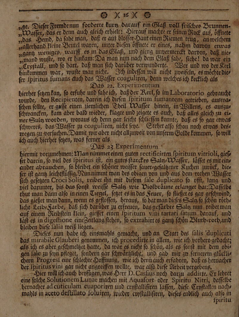 ER BR | ge. Diefer Fremde nun forderte kurs darauf ein Glaß voll frifchee Brunnen⸗ »„Waſſer, das er denn auch gleich erhielt. Hierauf machts er feinen Rock auf, öffnete „das Hemd, da fahe man, daß er auf bloſſr Jaut einen Riemen trug, an weichem „allerhand kleine Beutel waren, unter dieſen oͤffnete er eines, nahm darvon etwas „gang weniges, warff es in das Glaß, und gieng unvermerckt darvon, daß nie⸗ „mand wuſte, wo er hinkam Da man nun nach dem Glaß ſahe ſiehe! da war ein „Cryſtall, und fo hart, daß man ſich Daruber verwunderte. Wer und wo der Kerl hinkommen war, wuſte man nicht. Ich indeſſen will nicht zweifeln, es moͤchte die fer [piritus fumans duch das Waſſer coaguliren, denn welches ich kecklich als Das 22, Experimentum hierher ſetzen kan, fo erfuhr und faheich, daß der Kerl, fb im Laboratorio gebraucht wurde, den Recipienten, darein ich dieſen Ipiritum fumantem getrieben, auswa⸗ ſchen ſollte, er goſſe einen ziemlichen Theil Waſſer hinein, in Willens, es auszu⸗ ſchwancken, kam aber bald wieder, klagte und zeigete es auch, daß alles gleich zu eis ner Sultz worden, woraus ich denn gar leicht ſchlieſſen konnte, daß es ſo gar etwas ſchweres, das Waſſer zu coaguliven, nicht ſeye. Stehet alſo ſchon noch etwas des⸗ wegen zu verſuchen. Damit wir aber nicht allzuweit von unſerm Golde kommen, ſo will 7 EBENEN. N can a ee He hiermit vorzunehmen: Man nimmet einen guten rectificirten ſpiritum vitrioli, gieſ⸗ fet darein, ſo viel des Ipiritus iſt, ein gutes ſtarckes Saltz⸗Waſſer, laͤſſet es mit ein⸗ ander abrauchen, fo bleibet ein ſchoͤner weiſſer ſauer⸗geſaltzener Kuchen zurück, Dies ſer iſt gantz leichtfluͤſſig. Nun nimmt man des obigen von und aus dem rothen Waſſer ſich geſetzten Croci Solis, reibet ihn mit dieſem lale duplicato ſo offt, lang und viel darunter, bis das ſonſt weiſſe Saltz wie Violbraͤune erlanget hat: Daſſelbe thut man dann alſo in einen Tiegel, feßet es in das Feuer, fo fleßet es gar geſchwind, das gießet man dann, wenn es gefloſſen, heraus, ſo hat man dieſes Salt ſo ſchön roͤth⸗ licht Leib⸗ Farbe, daß ſich daruͤber zu erfreuen, das gefarbte Salz nun reibet man auf einem Reibſtein klein, gieſſet einen Ipirttum vini tartati fatum darauf, und laͤſt es in digeſtione eine Zeitlang ſtehen, ſo extrahirt es gantz ſchoͤn Bluth⸗ roth, und „ Dieſes nun habe ich einsmahls gemacht, und an Statt des (alis duplicati das mirabile Clauberi genommen, ich procedirte.in allem, wie ich vorhero gedacht; als ich es aber geſchmeltzet hatte, da war es nicht ſo ſchoͤn, als es ſonſt mit dem obi⸗ chern Progresl eine ſchlechte Hoffnung, wie ich denn auch erfahren, daß es hernacher der [piritus vini gar nicht angreiffen wollte, war alſo dieſe Arbeit vergebens. Dier will ich auch beyfügen, was Herr D. Casfius noch darzu addlirte. Er lehret eine ſolche Solutionem Lunae machen mit Aquafort oder Spiritu Nitri, daſſelbe hernacher ad cuticulam euaporixen und cryſtalliſiren laſſen, dieſe Eryſtallen nach⸗ mahls in aceto deſtillato Joluigen, wieder cryſtalliſiren, dieſes endlich Aae in | | piritu ER,