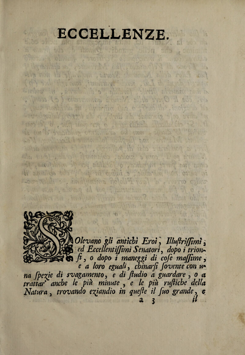 ECCELLENZE. 0levano gli antichi Eroi, llluftrìffìmì j ed Eccellentififimi Senatori, dopo i trion¬ fi, o dopo i maneggi di cofe majjtme, e a loro eguali, chinar fi fovente con u- na [pe'zje di svagamento, e di fiudio a guardare, o a trattar3 anche le pià minute , e le piu rufiiche della Natura 3 trovando eTtandio in quefie il fuo grande, e a $ il