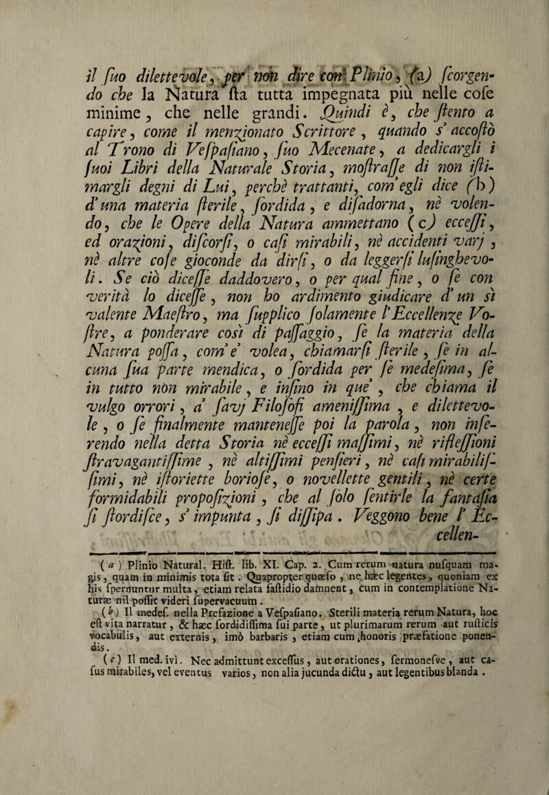 do che la Natura fta tutta impegnata più nelle cofe minime, che nelle grandi. Quindi è, che Jiento a capire, come il menzionato Scrittore , quando s’accoftò al ‘Trono di Vefpafiano, fuo Mecenate, a dedicargli i fuoi Libri della Naturale Storia, mofirajje di non i[li¬ margli degni di Lui, perchè trattanti, com’egli dice (h) d’una materia fìerile, fordida , e disadorna, nè volen¬ do, che le Opere della Natura ammettano ( c) ecceffi, ed orazioni, difcorfi, o cafi mirabili, nè accidenti varj , nè altre cofe gioconde da dirfi, o da legger fi lufinghevo- li. Se ciò dicefje daddovero, o per qual fine, o fe con verità lo dicejfe, non ho ardimento giudicare d’un sì valente Mae [Iro, ma fupplìco Jolamente l’Eccellente Vo- [ìre, a ponderare così di pafidggio, fe la materia della Natura pojja, come’ volea, chiamar fi fìerile , fe in al¬ cuna fua parte mendica, o fordida per fe medefima, fe in tutto non mirabile, e infino in qui , che chiama il vulgo orrori, a’ favj Filojòfi amenififima , e dilettevo¬ le , o fe finalmente mantenere poi la parola, non infe¬ rendo nella detta Storia nè ecceffi mafjìmi, nè rìflejjloni firavagantiffime , nè altiffìmi penfieri, nè cafi mirabìlif- fmi, nè ifloriette boriofe, o novellette gentili, nè certe formidabili propofitionì, che al Jòlo fentirle la fantafia fi fiordifce, s impunta , fi dijjipa . Veggono bene l’ Ec- • * cellen- {a ) Plinio Naturai. Hift. lib. XI. Cap. 2. Cum rerum natura nufquam ma- g\s, quam in minimis tota fit. Quapropter qusefo , ne haec lègentes, quoniam ex hìs fpernuntur multa, etiam relata faftidio damnent, cum in contemplatione Na- turae nil poffit videri fupervacuum. ( b} Il medef. nella Prefazione a Vefpafiano. Sterili materia rerum Natura, hoc eft vita narratur , & hsec fordidiffima fui parte, ut plurimarum rerum aut rufticis vocabulis, aut externis , imò barbaris , etiam cum ihonoris ;praefatione ponen¬ do . (O Ilmed. ivi. Nec admittunt exceflus, aut orationes, fermonefve , aut ca- fus mirabiles, vel eventus varios, non alia jucunda diftu, aut legentibus blanda .