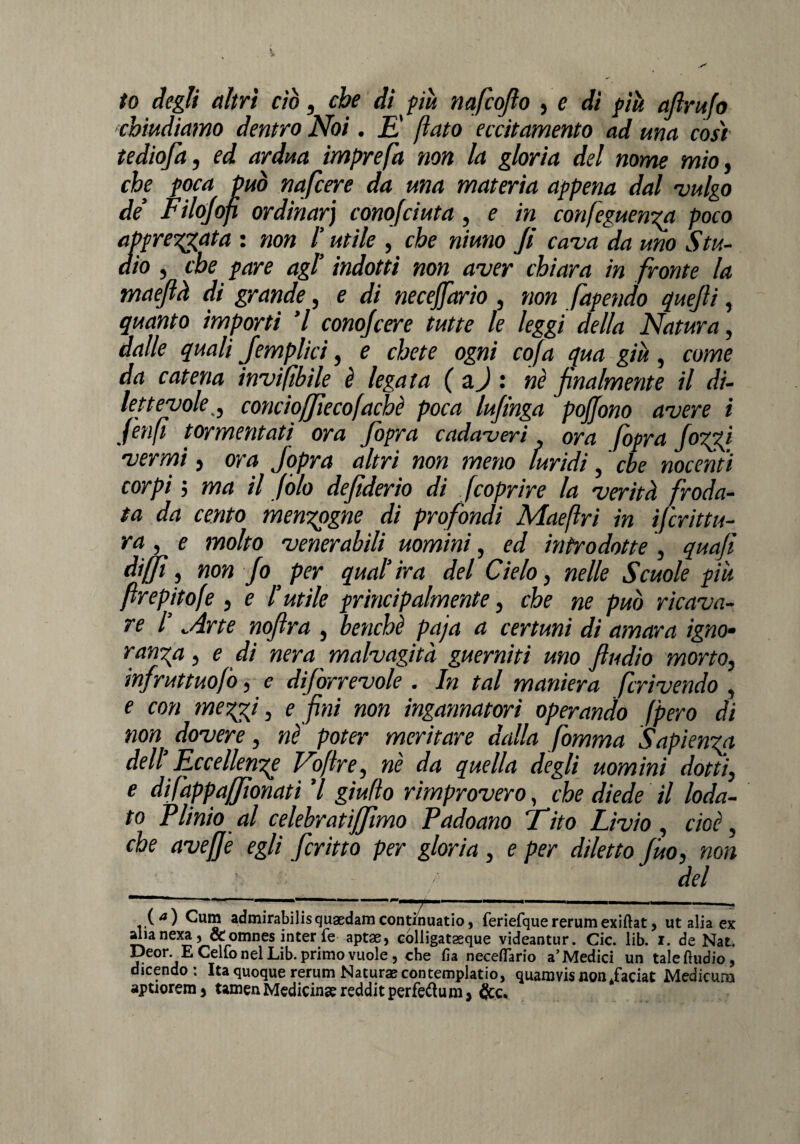 to degli altri ciò, che di più nafcofio , e dì più aftrufo chiudiamo dentro Noi. E' (iato eccitamento ad una così tediofa, ed ardua imprefa non la gloria del nome mio, che poca può nafcere da una materia appena dal 'vulgo de’ Filojof ordinarj conofciuta, e in confeguenza poco apprettata : non /’ utile , che niuno fi cava da uno Stu¬ dio , che pare agl’ indotti non aver chiara in fronte la maefià di grande, e di necejfario , non fapendo quefti, quanto importi ’l conoscere tutte le leggi della Natura, dalle quali Jemplici, e chete ogni cofa qua giu, come da catena inviftbile è legata (a J : nè finalmente il di¬ lettevole_, concioffìecofachè poca lufìnga poffono avere i (enfi tormentati ora fiopra cadaveri ora (opra JoTpj vernai, ora jopra altri non meno luridi, che nocenti corpi ; ma il fola defiderio di fcoprire la verità froda¬ ta da cento menzogne di profondi Maeftri in Scrittu¬ ra , e molto venerabili uomini, ed introdotte , quafi diffì, non Jo per qual’ ira del Cielo, nelle Scuole piu firepitofe , e l’utile principalmente, che ne può ricava¬ re l’ Arte nofira , benché paja a certuni di amara igno¬ ranza , e di nera malvagità guernitì uno ftudio morto, infruttuofo, e di]orrevole . In tal maniera feri vendo , e con mezzi, e fini non ingannatori operando (pero di non, dovere, nè poter meritare dalla fomma Sapienza dell’ Eccellenze Voftre, nè da quella degli uomini dotti, e difappaffìonati ’l giulìo rimprovero, che diede il loda¬ to Plinio al celebratijjìmo Padoano Tito Livio, cioè, che aveffe egli ficritto per gloria , e per diletto Jùo, non del ■ .— ' ■—■— __.. (a) Cuna admirabilisquaedamcontinualo, feriefquererumexiftat* ut alia ex alianexa 3 &omnes inter fe aptae> colligatseque videantur. Cic. lib. i. de Nat. Deor. E Cello nel Lib. primo vuole, che fia neceffario a’Medici un talefludio, dicendo; Ita quoque rerum Natura? contemplalo, quamvis non .faciat Medicum