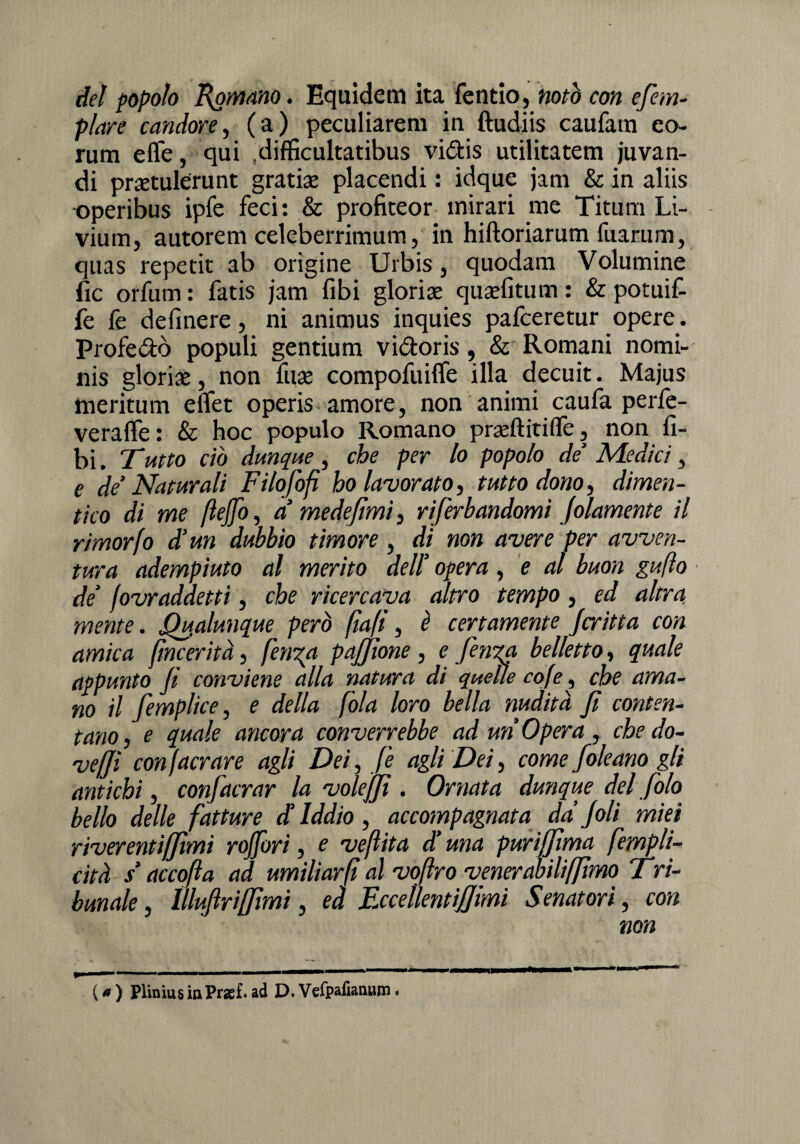 del popolo Romano. Equidem ita fendo, notò con efem- plare candore, (a) peculiarem in ftudiis caufam eo- rum effe, qui difficultatibus vi&is utilitatem juvan- di pmulérunt gratiae placendi : idque jam & in aliis -operibus ipfe feci: & profiteor mirari me Titum Li- vium, autorem celeberrimum, in hiftoriarum fuarum, quas repetit ab origine Urbis, quodam Volumine fic orfum : fatis jam fibi gloria: qujefitum : & potuit fe fe definere, ni animus inquies pafceretur opere. Profetò populi gentium vidoris, & Romani nomi- nis gloriae, non fuse compofuifle illa decuit. Majus meritum elfet operis amore, non animi caufa perfe- veraffe: & hoc populo Romano praeftitifle, non fi- bi. Tutto ciò dunque, che per lo popolo de’ Medici, e de’Naturali Filofofi ho lavorato, tutto dono, dimen¬ tico di me ftejjo, a’ mede fimi, riferbandomì piamente il rimorfo d’un dubbio timore , di non avere per avven¬ tura adempiuto al merito dell' opera , e al buon gufto de’ fovr addetti, che ricercava altro tempo, ed altra mente. Qualunque però (ìafì, è certamente Jcritta con amica fincerità, fetida paffione, e ferita, belletto, quale appunto fi conviene alla natura di quelle cofe, che ama¬ no il femplice, e della fola loro bella nudità fi conten¬ tano, e quale ancora converrebbe ad un Opera, che do¬ veri con (aerare agli Dei, fe agli Dei, come Joleario gli antichi, confacrar la voleffì . Ornata dunque del foto bello delle fatture d’iddio, accompagnata da’Joli miei riverentiffìmi rojfori, e veflita d’ma purififma fempli- cità s’accofta ad umiliarfi al voftro venerabiliffirm Tri- bunale, ìllujìrilfimi, ed EccellentiJJimi Senatori, con non ( * ) PliniusiaPrsef.ad D.Vefpaliaimm•