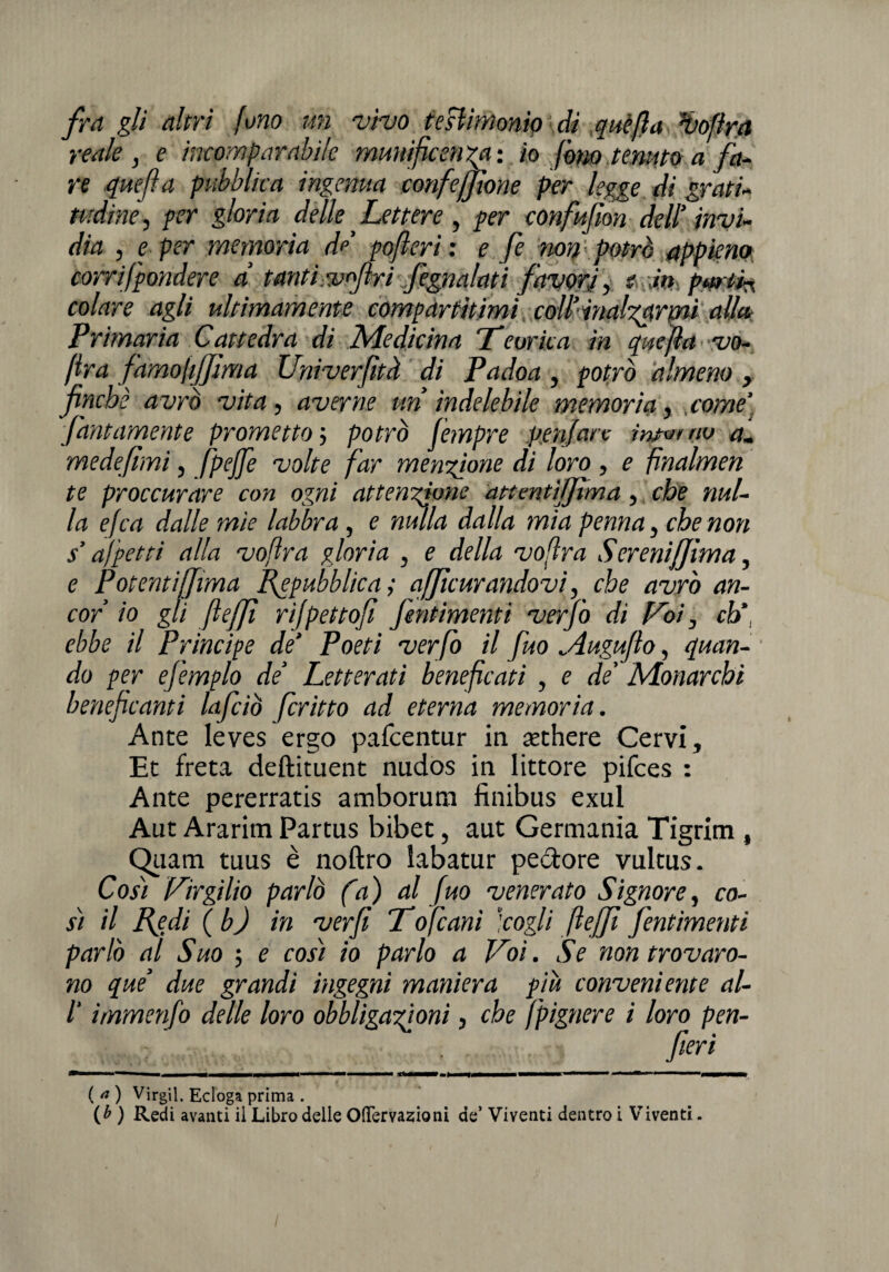 fra gli altri fono un vivo testimonio di quèfta Goffra reale , e incomparabile munificenza: io fono tenuto a fa¬ re quefta pubblica ingenua confezione per legge di grati¬ tudine , per gloria delle Lettere , per confufìon dell’ invi¬ dia , e per memoria de pofleri : e fe non potrò appieno corrifpondere d tanti,v<firi fiegnalati favori, e Jtt parti* colare agli ultimamente compartitimi coll’inalzarmi alla Primaria Cattedra di Medicina Teorica in quefla vo¬ lerà famojifjima Univerfità di Padoa, potrò almeno, finche avrò vita, averne un indelebile memoria, come' fidatamente prometto ; potrò fempre peniate intuì no a. mede fimi, fipejfe volte far menzione di loro, e fnalmen te proccurare con ogni attendane attentifijìma, che nul¬ la efca dalle mìe labbra, e mula dalla mia penna, che non s’a)petti alla voftra gloria , e della voftra SereniJJìma, e Potenti (filma Repubblica; afjìcurandavi, che avrò an¬ cor io gli fiefifi rijpettofi J'entimemi verfiò di Voi, eh* ebbe il Principe de’ Poeti ver fio il fuo ^iugufio, quan¬ do per ejemplo de’ Letterati beneficati , e de Monarchi beneficanti Inficiò fritto ad eterna memoria. Ante Ieves ergo pafeentur in sethere Cervi, Et freta deftituent nudos in littore pifees : Ante pererratis amborum finibus exul Aut Ararim Partus bibet, aut Germania Tigrim , Quatti tuus è noftro labatur pedore vultus. Cosi Virgilio parlò fa) al fuo venerato Signore, co¬ si il Redi (b) in ver fi Tofcani ‘cogli fi e [fi Jentimemi parlò al Suo ; e così io parlo a Voi. Se non trovaro¬ no que’ due grandi ingegni maniera piu conveniente al- 1‘ immenfio delle loro obbligazioni, che fpignere i loro pen- fileri ( a ) Virgil. Ecloga prima . (£ ) Redi avanti il Libro delle Oftervazioni de’ Viventi dentro i Viventi.