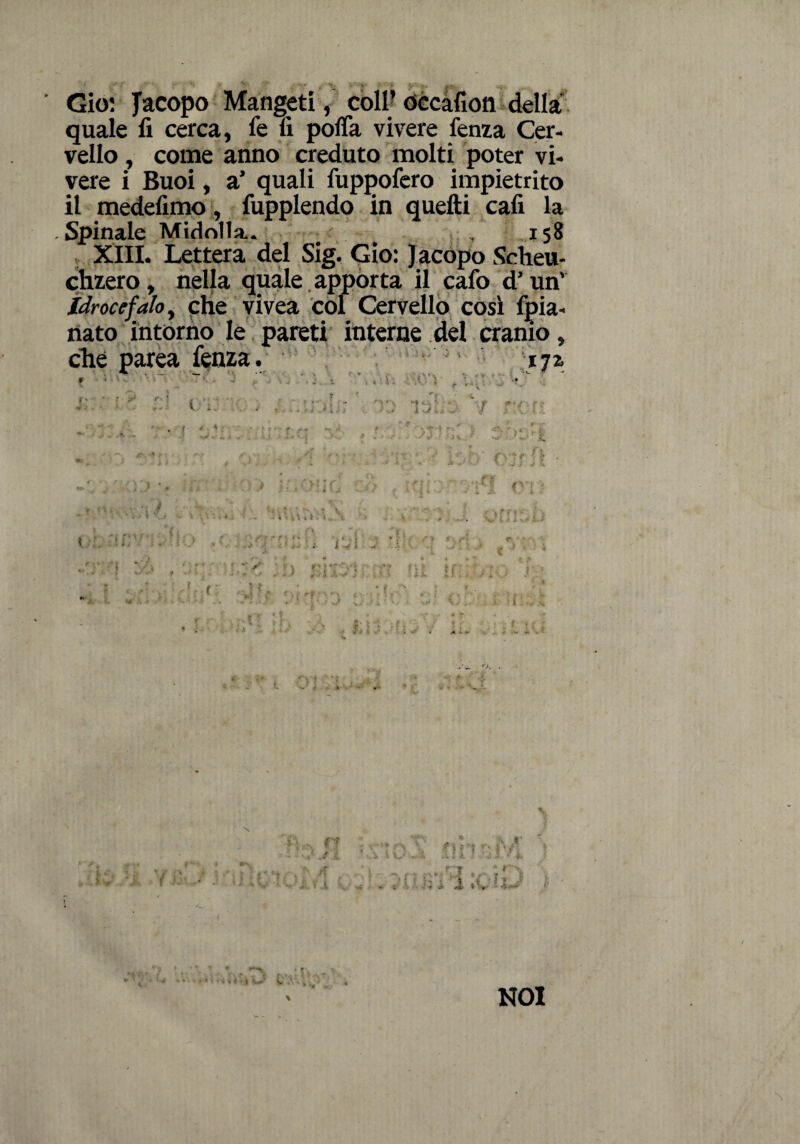 ■ Gio: Jacopo Mangeti, coll’ occafìon della quale fi cerca, fe fi pofla vivere lenza Cer¬ vello , come anno creduto molti poter vi¬ vere i Buoi, a’ quali fuppofero impietrito il medefimo, fupplendo in quefti cafi la . Spinale Midolla. 158 XIII. Lettera del Sig. Gio: Jacopo Scheu- chzero, nella quale apporta il calo d’un' Idrocefalo, che vivea col Cervello così fpia- nato intorno le pareti interne del cranio, che parea fenza. * . -_ •_ tx . *r . v . i i ■ i. ;. f ' r *} *** v* «v i S . * 4 * \. DO'ì -t i-2. ' .*■ i V i. r A 1 i ■ » -■* » »• '! f l*! J ; • ■. » ’( * > • « \ J *• V \ \ \ i-ì j ■ _ . ì ' i \ s i , A ». A ■ • * * * 1 ‘ * • ''■ ■ i * * i -f * ' ■* ' v< > at;' • ■ - * ^ V .1 . - V t • * “ ■ 1 . f '  t ' * e . 5 »• - r *■, 'f *•> < .... . - 1 .f* -ì. . . 1 ’. • *p . . # D '/ DOT' jf‘ •. f •* & . .* I *>j j i •^v #v: . VI .T.M.1 V .1 \ ^ V A J* in; OD ( i ■ r, ; ■ . . t i r? ^ /f •i 4 xj -A .ili t .J * 4 •'v, 1 ■ . .'iviVilcfi-1 ;■ 1 « f « NOI
