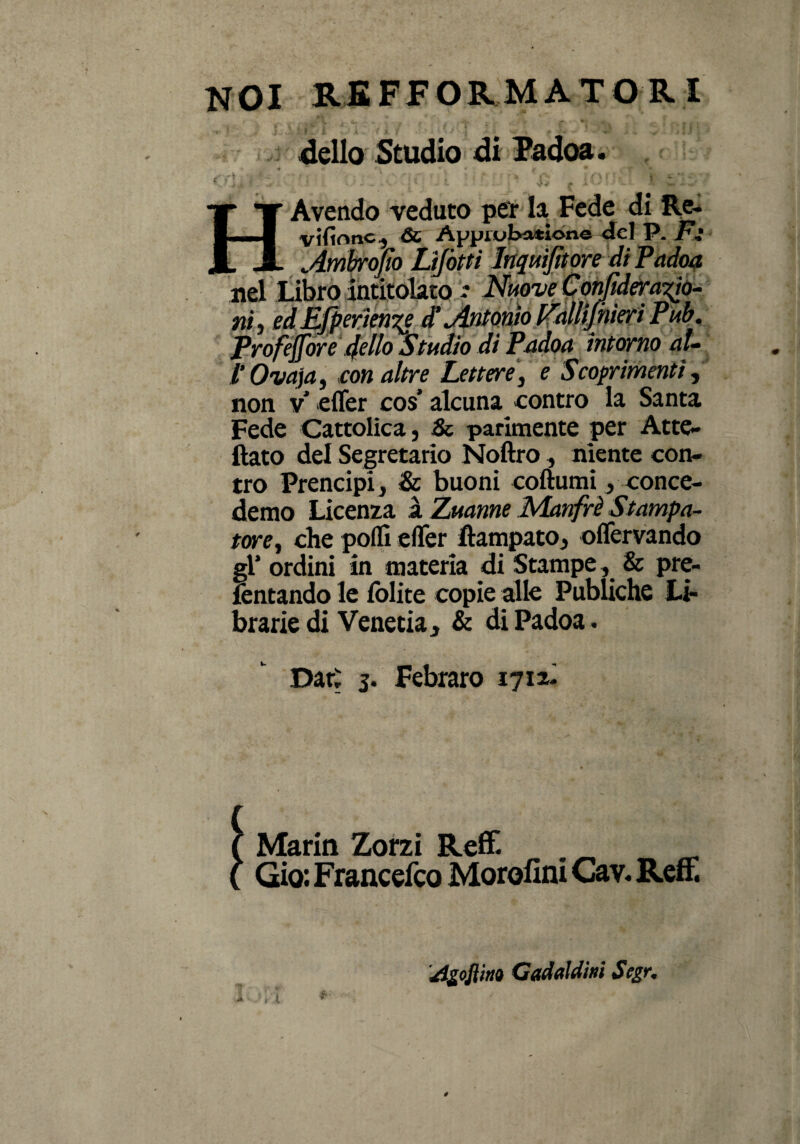 NOI REFFORMATORI dello Studio di Padoa. . X T Avendo veduto per la Fede di Re. 1 - -I viltonc, ÓC Aypiubatione del P. Fi JL X Àmbrojìo Lifòtti Inquijìtore di Padoa nel Libro intitolato * Nuove Confderapo- ni, edEjperien%ed’ Antonio P'allifhieriPub. Profejfore 4ello Studio di Padoa intorno al- 1‘Ova]a, con altre Lettere, e Scoprimenti, non v* effer cos alcuna contro la Santa Fede Cattolica, Se parimente per Atte, ftato del Segretario Noftro, niente con¬ tro Prencipi, & buoni coftumi, conce- demo Licenza ì Zuanne Manfrè Stampa¬ tore, che polli effer Campato, offervando gl’ ordini in materia di Stampe, & pre¬ levando le lolite copie alle PubUche Lì- brarie di Venetia, & di Padoa. Dar: 5. Febraro 1712- Marin Zorzi Reff. . Gio: Francelco Morolini Cav. Refi. rtgojìiti» Gadaldinì Segr.