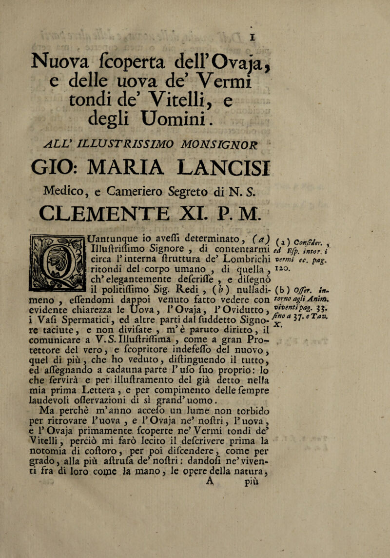 Nuova fcoperta dell’ Ovaja, e delle uova de Vermi tondi de Vitelli, e degli Uomini. ALL' ILLUSTRISSIMO MONSIGNOR CIO: MARIA LANCISI Medico, e Cameriero Segreto di N. S. CLEMENTE XI. P. M. Itammme io aveffi determinato, (a) Illuftrmimo Signore , di contentarmi ed Efp. intor i circa T interna bruttura de’ Lombrichi vermi ec. pag, ritondi del corpo umano , di quella, Ii0- eh’elegantemente defcriffe , e difegnò il politiflimo Sig. Redi , (b) nulladi- (b) ofet. in» meno , effendomi dappoi venuto fatto vedere con torno agli Amm. evidente chiarezza le Uova, 1*Ovaja, P Ovidutto, v»ventfpag. i Vali Spermatici, ed altre parti dal fuddetto Signo-^* l7*eTaz^ re taciute, e non divifate , m’è paruto diritto, il comunicare a V. S. IlluftrifTìma , come a gran Pro¬ tettore del vero, e fcopritore indefeffo del nuovo, quel di più, che ho veduto, diftinguendo il tutto, ed affegnando a cadauna parte P ufo fuo proprio : lo che fervirà e per illuftramento del già detto nella mia prima Lettera, e per compimento delle fempre laudevoli oflervazioni di sì grand’uomo. Ma perchè m’anno accefo un lume non torbido per ritrovare l’uova , e P Ovaja ne’ noftri, Puova, e P Ovaja primamente, fcoperte ne’Vermi tondi de’ Vitelli, perciò mi farò lecito il defcrivere prima la notomia di coftoro, per poi difcendere, come per grado, alla più aftrufa de’noftri: dandoli ne5viven¬ ti fra di loro come la mano, le opere della natura, A più