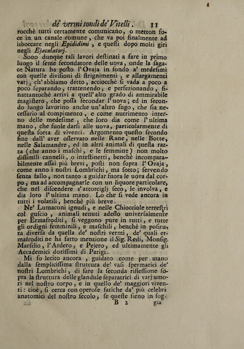 rocchè tutti certamente comunicano, o metton fo¬ ce in un canale comune , che va poi finalmente ad isboccare negli Epididimi , e quefti dopo molti giri negli Ejaculatorj. Sono dunque tali lavori deftinati a fare in primo luogo il Cerne fecondatore delle uova, onde la faga- ce Natura ha pollo F Ovaja in fondo a3 medefimi con quelle divifioni di ftrignimenti , e allargamenti varj, eh3 abbiamo detto, acciocché fi vada a poco a poco feparando, trattenendo, e perfezionando, fi- nattantochè arrivi a quell3 alto grado di ammirabile magillero, che poffa fecondar Fuova; ed in fecon¬ do luogo lavorino anche un’altro fugo, che fia ne- ceffario al compimento, e come nutrimento inter¬ no delle medefime , che loro dia come l3 ultima mano, che fuole darli alle uova, particolarmente di quella forta di viventi. Argomento quello fecondo fine dall3 aver ollervato nelle Rane, nelle Botte, nelle Salamandre, ed in altri animali di quella raz¬ za ( che anno i mafehi, e le femmine ) non molto difiimili cannelli, o intellinetti, benché incompara¬ bilmente affai più brevi, polli non fopra F Ovaja , come anno i noltri Lombrichi, ma fotto; fervendo fenza fallo, non tanto a guidar fuora le uova dal cor¬ po , ma ad accompagnarle con un liquore particolare, che nel difeendere s3 attorcigli feco, le involva, e dia loro F ultima mano. Lo che fi vede ancora in tutti i volatili, benché più breve. Ne3 Lumaconi ignudi, e nelle Chiocciole terresti col gufeio , animali tenuti adello univerfalmente per Ermafroditi, fi veggono pure in tutti, e tutte gli ordigni femminili, e mafchili, benché in pofitu-. ra diverfa da quella de3 noltri vermi, de3 quali er¬ mafroditi ne ha fatto menzione il Sig. Redi, Monfig. Marfilio, FArderò, e Pejero, ed ultimamente gli Accademici dotilfimi di Parigi . Mi fo lecito ancora , guidato come per mano dalla fempliciffima firuttura de3 vali fpermatici de3 nollri Lombrichi, di fare la feconda rifleffione fo¬ pra la firuttura delle glandule feparatrici di varj umo¬ ri nel nollro corpo, e in quello de3 maggiori viven¬ ti : cioè, fi cerca con operofe fatiche da3 più celebri anatomici del nollro fecolo, fe quelle fieno in fog- B 2 già V . -■