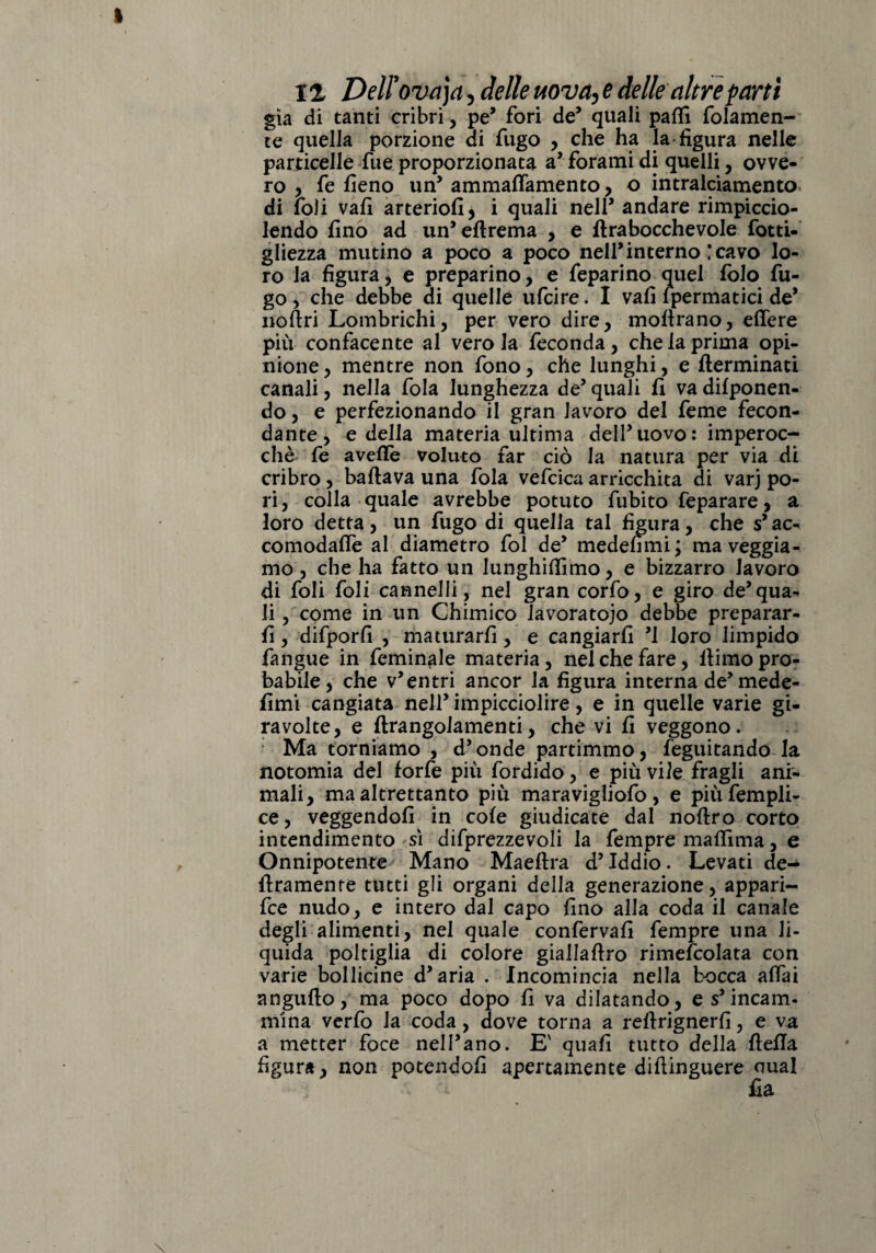 già di tanti cribri, pe’ fori de’ quali palli fidamen¬ te quella porzione di fugo , che ha la figura nelle particelle fue proporzionata a* forami di quelli, ovve¬ ro , fe fieno un’ ammaffamento, o intralciamento di foli vafi arteriofi, i quali nell5 andare rimpiccio¬ lendo fino ad un’efirema , e lira bocche vole fotti- gliezza mutino a poco a poco nell’interno ! cavo lo¬ ro la figura, e preparino, e feparino quel fido fu¬ go , che debbe di quelle ufcire. I vafi (perniatici de* noftri Lombrichi, per vero dire, moftrano, edere più confacente al vero la feconda, che la prima opi¬ nione , mentre non fono, che lunghi, e flerminati canali, nella fola lunghezza de’ quali fi va difponen- do, e perfezionando il gran lavoro del feme fecon¬ dante, e della materia ultima dell’uovo: imperoc¬ ché fe avelie voluto far ciò la natura per via di cribro, badava una fola vefcica arricchita di varj po¬ ri, colla quale avrebbe potuto fubito feparare, a loro detta, un fugo di quella tal figura, che s’ ac¬ comoda Ile al diametro fol de* medefimi; ma veggia- mo , che ha fatto un lunghilfimo, e bizzarro lavoro di foli foli cannelli, nel gran corfo, e giro de*qua¬ li, come in un Chimico lavoratojo debbe preparar¬ li , difporfi , maturarli, e cangiarli ’l loro limpido fangue in foninole materia, nel che fare, fiimo pro¬ babile, che v’entri ancor la figura interna de’mede- fimi cangiata nell’ impicciolire, e in quelle varie gi¬ ravolte, e ftrangolamenti, che vi fi veggono. : Ma torniamo , d’onde partimmo, feguitando la notomia del forfè più fordido, e più vile fragli ani¬ mali, ma altrettanto più maravigliofo, e piùfempli- ce, veggendofi in cole giudicate dal noftro corto intendimento sì difprezzevoli la fempre maflima, e Onnipotente Mano Maeftra d’iddio. Levati de¬ liramente tutti gli organi della generazione, appari¬ le nudo, e intero dal capo fino alla coda il canale degli alimenti, nel quale conferva!! fempre una li¬ quida poltiglia di colore giallaftro rimefcolata con varie bollicine d’aria . Incomincia nella tocca aitai angufto, ma poco dopo fi va dilatando, e s’incanì, mina verfo la coda , dove torna a refirignerfi, e va a metter foce nell’ano. Ev qua fi tutto della fiella figura, non potendoli apertamente diftinguere aual