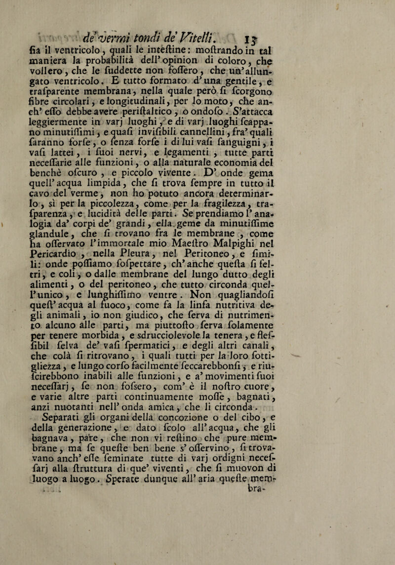 fià il ventricolo, quali le inteftine : molirando in tal maniera la probabilità deir opinion di coloro, che vollero, che le fuddette non foftèro, che un’allun¬ gato ventricolo. E tutto formato d'una gentile, e trafparente membrana , nella quale però fi fcorgono fibre circolari, e longitudinali, per lo moto, che an- ch' eflo debbe avere periftaltico, oondofo. S'attacca leggiermente in varj luoghi, e di varj .luoghi fcappa- no minutilfimi, e quafi invifibili cannellini, fra' quali faranno forfè, o fenza forfè i di lui vafi fanguigni, i vafi lattei, i fuoi nervi, e legamenti , tutte parti neceflarie alle funzioni, o alla naturale economia del benché ofcuro , e piccolo vivente. D' onde gema quell’ acqua limpida, che fi trova fempre in tutto il cavo del verme, non ho potuto ancora determinar¬ lo, sì perla piccolezza, come per la fragilezza, tra- fparenza , e lucidità delle parti. Se prendiamo 1* ana¬ logia da' corpi de' grandi, ella.geme da minutiflìme glandule, che fi trovano fra le membrane , come ha oflervato l'immortale mio Maefiro Malpighi nel Pericardio , nella Pleura, nel Peritoneo, e filmi¬ li: onde polliamo fofpettare, ch' anche quella fi fel¬ tri, e coli, o dalle membrane del lungo dutto degli alimenti, o del peritoneo, che tutto circonda quel- runico, e lunghiflirtio ventre. Non quagliandoli quell'acqua ai fuoco, come fa la linfa nutritiva de¬ gli animali, io non giudico, che ferva di nutrimen¬ to alcuno alle parti, ma piuttollo ferva fidamente per tenere morbida , e sdrucciolevole la tenera , e flef- fibil felva de' vafi fpermatici, e degli altri canali, che colà fi ritrovano, i quali tutti per 1 a Joro fotti- gliezza, e lungo corfo facilmente feccarebbonfi j eriu- fcirebbono inabili alle funzioni, e a' movimenti fuoi neceflarj, fe non fofsero, com’ è il nollro cuore , e varie altre parti continuamente molTe, bagnati, anzi nuotanti nell' onda amica, che li circonda. Separati gli organi della concezione o del cibo, e della generazione, e dato fcolo all'acqua, che gli bagnava, pare, che non vi reftino che pure mem¬ brane , ma fe quelle ben bene s’ofiervino , fi trova¬ vano anch' elle feminate tutte di varj ordigni necefi- farj alla flruttura di que’ viventi, che fi muovon di Juogo a luogo. Sperate dunque all' aria quelle men>