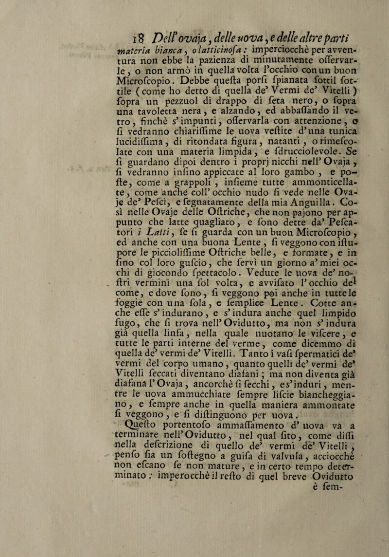 materia bianca > olatticinofa : imperciocché per avven¬ tura non ebbe la pazienza di minutamente olfervar- le , o non armò in quella volta rocchio con un buon Microfcopio. Debbe quella porli {pianata fottìi rot¬ tile (come ho detto di quella de5 Vermi de* Vitelli ) fopra un pezzuol di drappo di feta nero* o fopra una tavoletta nera, e alzando, ed abbacando il ve¬ tro, finché s’impunti, ollervarla con attenzione, o fi vedranno chiarilfime le uova vellite d’una tunica lucidiffima , di mondata figura, natanti , o rimefeo- late con una materia limpida, e fdrucciolevole. Se fi guardano dipoi dentro i proprj nicchi nell’ Ovaja , fi vedranno infino appiccate al loro gambo , e po¬ lle, come a grappoli , infieme tutte ammonticella- te, come anche coll’occhio nudo fi vede nelle Ova- je de’ Pefci, e fegnatamente della mia Anguilla. Co¬ sì nelle Ovaje delle Ollriche, che non pajono per ap¬ punto che latte quagliato, e fono dette da’ Pesa¬ tori ì Latti, fe fi guarda con un buon Microfcopio , ed anche con una buona Lente , fi veggono con ifiu- pore le piccioliftìme Ollriche belle, e formate, e in fino col loro gufeio, che fervi un giorno a’miei oc¬ chi di giocondo fpettacolo. Vedute le uova de’no- - Uri vermini una fol volta, e avvifato rocchio de^ come, e dove fono, fi veggono poi anche in tutte le foggie con una fola, e femplice Lente. Cotte an¬ che effe s’indurano, e s’indura anche quel limpido fugo, che fi trova nell’Ovidutto, ma non s’indura già quella linfa, nella quale nuotano le vifeere, e tutte le parti interne del verme, come dicemmo di quella de’ vermi de’ Vitelli. Tanto i vali fpermatici de* vermi del corpo umano, quanto quelli de’ vermi de’ Vitelli feccati diventano diafani ; ma non diventa già diafana l’Ovaja, ancorché fi fecchi, e s’induri, men¬ tre le uova ammucchiate fempre lifeie biancheggia¬ no , e fempre anche in quella maniera ammontate fi veggono, e fi dillinguono per uova. Quello portentofo ammalTamento d’ uova va a terminare nell’Ovidutto, nel qual fito, come dilli nella definizione di quello de’ vermi de’ Vitelli , penfo fia un follegno a guifa di valvula, acciocché non deano fe non mature, e in certo tempo deter¬ minato; imperocché il rello di quel breve Ovidutto è fem-