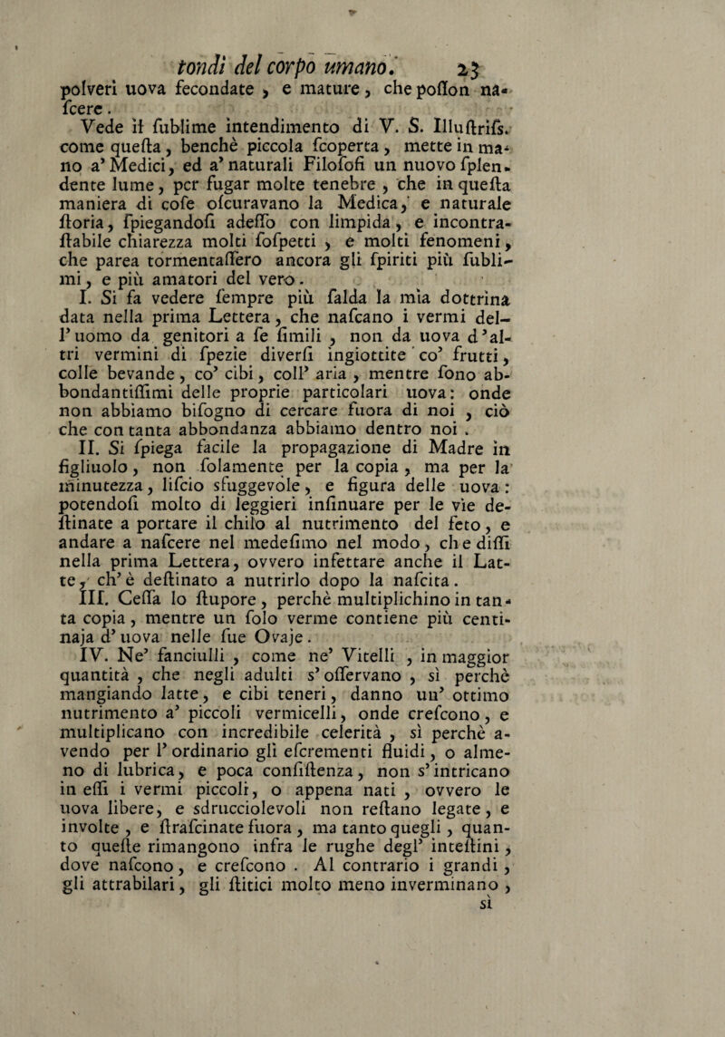 polveri uova fecondate > e mature, che poffon na- fcere. Vede il fublime intendimento di V. S. Illuftrifs. come quella, benché piccola fcoperta, mette in ma¬ no a’Medici, ed a’naturali Filofofi un nuovo fplen. dente lume, per fugar molte tenebre , che in quella maniera di cofe ofeuravano la Medica, e naturale iloria, fpiegandofì adeflò con limpida, e incontra- ilabile chiarezza molti fofpetti , e molti fenomeni, che parea tormentaffero ancora gli fpiriti più fubli- mi, e più amatori del vero. I. Si fa vedere Tempre più falda la mia dottrina data nella prima Lettera, che nafeano i vermi del- ruomo da genitori a fe limili , non da uova d’al¬ tri vermini di fpezie diverli ingiottite ' co5 frutti, colle bevande, co’ cibi, coll’ aria , mentre fono ab- bondantilTimi delle proprie particolari uova: onde non abbiamo bifogno di cercare fuora di noi , ciò che con tanta abbondanza abbiamo dentro noi » II. Si fpiega facile la propagazione di Madre in figliuolo, non fidamente per la copia , ma per la minutezza, lifeio sfuggevole, e figura delle uova : potendofi molto di leggieri insinuare per le vie de¬ sinate a portare il chilo al nutrimento del feto, e andare a nafeere nel medefimo nel modo, eh e dilli nella prima Lettera, ovvero infettare anche il Lat¬ te,' eh’è defiinato a nutrirlo dopo la nafeita. III. Ceda lo flupore , perchè multiplichino in tan¬ ta copia, mentre un folo verme contiene più centi¬ naia d’uova nelle fue Ovaje. IV. Ne’ fanciulli , come ne’ Vitelli , in maggior quantità , che negli adulti s’offervano , sì perchè mangiando latte, e cibi teneri, danno un’ ottimo nutrimento a’ piccoli vermicelli, onde crefcono, e multiplicano con incredibile celerità , sì perchè a- vendo per l’ordinario gli eferementi fluidi, o alme¬ no di lubrica, e poca confidenza, non s’intricano in eflì i vermi piccoli, o appena nati , ovvero le uova libere, e sdrucciolevoli non rellano legate , e involte, e firafeinate fuora , ma tanto quegli, quan¬ to quelle rimangono infra le rughe degl’ intellini, dove nafeono, e crefcono . Al contrario i grandi , gli attrabilari, gli Aitici molto meno inverminano ,