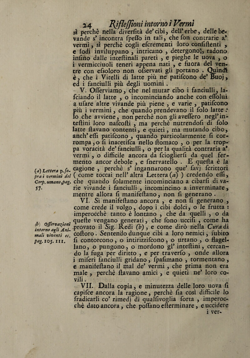 (a) Lettera p./<?- pra i vermini del Corp, umano jpagx 57* (b) Ojferva^ioni intorno agli Ani- mali vìventi ec. pag.lo$x III. 24 Bjfle/Jioni intorno 1 Vermi sì perchè nella diverfità de* cibi, dell* erbe, delle be¬ vande sy incontra fpefiò in tali, che fon contrarie a* vermi, sì perchè cogli efcrementi loro confidenti , e lodi inviluppano , intricano , detergono], radono infino dalle interinali pareti , e pieghe le uova , o i vermicciuoli teneri appena nati , e fuora del ven¬ tre con efsoloro non olservati gli portano . Quindi è, che i Vitelli di latte più ne' patifcono de* Buoj, ed i fanciulli più degli uomini « V. Offerviamo, che nel mutar cibo i fanciulli, la¬ rdando il latte , o incominciando anche con elìòlui a ufare altre vivande più piene , e varie , patifcono più i vermini, che quando prendevano il folo latte : lo che avviene, non perchè non gliavefTero negl’in¬ terini loro nafcodi , ma perchè nutrendoli di folo latte davano contenti, e quieti, ma mutando cibo, anch’elfi patifcono , quando particolarmente fi cor¬ rompa , o fi inacetita nello domaco , o per la trop¬ pa voracità de* fanciulli, o per la qualità contraria a* vermi , o difficile ancora da fcioglierfi da quel fer¬ mento ancor debole , e fnervatello . E queda è la cagione , perchè s* ingannarono que’ favj fcrittori ( come toccai nell* altra Lettera (a) ) credendo elfi, che quando folamente incominciano a cibarli di va¬ rie vivande i fanciulli , incomincino a inverminare, mentre allora fi manifedano, non fi generano . VI. Si manifedano ancora , e non fi generano , come crede il volgo, dopo i cibi dolci, o le frutta : imperocché tanto è lontano , che da quelli , o da quelle vengano generati, che fono uccifi , come ha .provato il Sig. Redi (b) , e come dirò nella Cura di codoro. Sentendo dunque cibi a lorq nemici, fubito fi contorcono, o intirizzirono, o Urtano , o flagel¬ lano, o pungono, o mordono gl5 intedini, cercan¬ do la fuga per diritto , e per traverfo , onde allora i miferi fanciulli gridano, fpafimano , tormentano , e manifedano il mal de’ vermi , che prima non era male , perchè davano amici, e quieti ne’ loro co¬ vili . VII. Dalla copia, e minutezza delle loro uova fi capifce ancora la ragione, perchè Ila così difficile lo fradicarli co’ rimedj di qualfivoglia forta , imperoc¬ ché dato ancora, che pollano ederminare, e uccidere