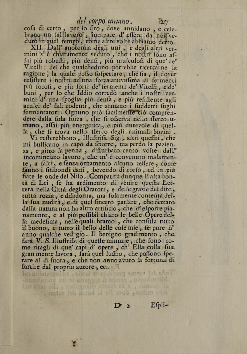 cola di certo , per Jo fito ,. dove annidano , e cele¬ brano un tal .lavoro , incapace dy elle re da noifve- diirò in quel tempo , còme altre volte abbiamo detto. XII. Dall5 anotomia degli uni , e degli altri ver¬ mini sr è chiaramente veduto , che i noAri fono af¬ fai più robuAi, più denfi , più mulculoA di que’de*' Vitelli : del che qualcheduno potrebbe ricercarne la ragione , la quale; pofso fofpettare , che fa ,. il dover refftere i noAri aduna forza attività ma di fermenti più focof , e più forti de9 fermenti de* Vitelli ,- edev buoi , per lo che Iddio corredò anche i noA ri ver¬ mini dy una fpoglia più denfa , e più refluente agli aculei de’ fali rodenti, che armano i fuddetti fughi fermentatori. Ognuno può facilmeif^f’tiò compren¬ dere dalla fola forza , che fi ofserva nello Aereo li¬ mano , aliai più energetica, e più durevole di quel¬ la , che fi trova nello Aereo degli animali bovini .. Vi reAerebbonoy JIluArils. Sig., altri queliti, che mi bullicano in capo da Iciorre, ma perdo la pazien¬ za , e gitto la penna , diAurbato cento volte dall*' incominciato lavoro x che m5 è convenuto malamen¬ te, a falci, e fenza ornamento alcuno teifere , come fanno i fitibondi cani,, bevendo dì corlo, ed in più fiate le onde del Nilo, Compatirà dunque- F alta bon¬ tà di Lei , fe ha ardimento di venire quefia Let¬ tera nella Città degli Oratori, e delle grazie del dire, tutta rozza , e difadorna, ma folamente contenta del¬ la lua. nudità, e di quel lineerò parlare , che dettato dalla natura non ha altro artificio , che d* efporre pia¬ namente, e al più poAibil chiaro le belle Opere del¬ la medefima, nelle quali bramo , che confida tutto il buono, e tutto i! bello delle cofemie, fe pure n: anno qualche veAigìo . Il benigno gradimento , che farà V. S. Illufirifs. di quefie minuzie, che fono co¬ me ritagli di que” capì dy opere ,. chy Ella colla fu a gran mente lavora , farà quel iuAro, che pedono fpe- rare al di fuora , e che non anno avuto la fortuna di fortìre dal proprio autore > ec>. I> X Efpli-