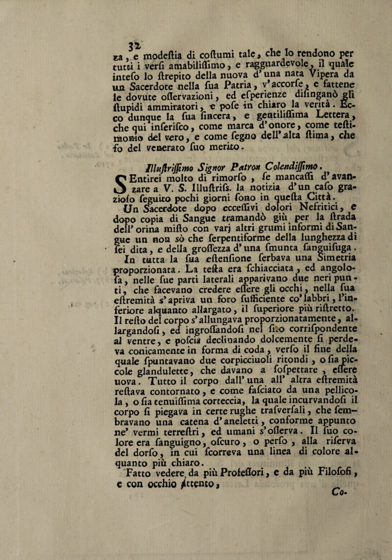 za, e modeftia di coftumi tale,, che Io rendono per tutti i verfi amabiliffimo, e ragguardevole, il quale intefo lo ftrepito della nuova d’una nata Vipera da un Sacerdote nella fua Patria, v’accorte, e fattene le dovute oflervazioni, ed efperienze diungano gli ftupidi ammiratori, e pofe in chiaro la venta. Ec- co dunque la Tua (incera} e gentiliflima Lettera , che qui inferifeo, come marca d’ onore, come tedi- raonio del vero, e come legno dell’alta (lima, che fo del venerato fuo merito- Ilhiflrìjfimo Signor Patron CoUndijfinto. SEntirei molto di rimorfo , fe mancadi d’avan¬ zare a V. S. Illudrifs. la notizia d’un cafo gra- zio(o feguito pochi giorni fono in queda Città. Un Sacerdote dopo eccedivi dolori Nefritici, e dopo copia di Sangue tramandò giù per la drada deir orina mido con varj altri grumi informi di San¬ gue un non sò che ferpentiforme della lunghezza di • fei dita, e della grodezza d’una fmunta fanguifuga . In tutta la fua edenfione ferbava una Simetria proporzionata. La teda era Ghiacciata , ed angolo- fa , nelle fue parti laterali apparivano due neri pun - ti, che facevano credere edere gli occhi, nella fua edremità s’apriva un foro diffidente co’labbri, l’in¬ feriore alquanto allargato, il fuperiore più ridretto. Il redo del corpo s’allungava proporzionatamente, al- largandofi, ed ingrodandofi nel (Lo corrifpondente al ventre, e pofeia declinando dolcemente fi perde¬ va conicamente in forma di coda, verfo il fine della quale {puntavano due corpicciuoli ritondi, o fia pic¬ cole glandulette, che davano a fofpettare , edere uova. Tutto il corpo dall’ una all’ altra edremità redava contornato, e come fafeiato da una pellico¬ la , o fia tenuidima corteccia, la quale incurvandofi il corpo fi piegava in certe rughe trafverfali, che fem- bravano una catena d’aneletti, conforme appunto ne’ vermi terredri, ed umani s’oderva. Il fuo co¬ lore era fanguigno, ofeuro, o perfo , alla riferva del dorfo, in cui feorreva una linea di colore al¬ quanto più chiaro. Fatto vedere da più Profedori, e da più Filofofi, e con occhio Attento, _ Co-