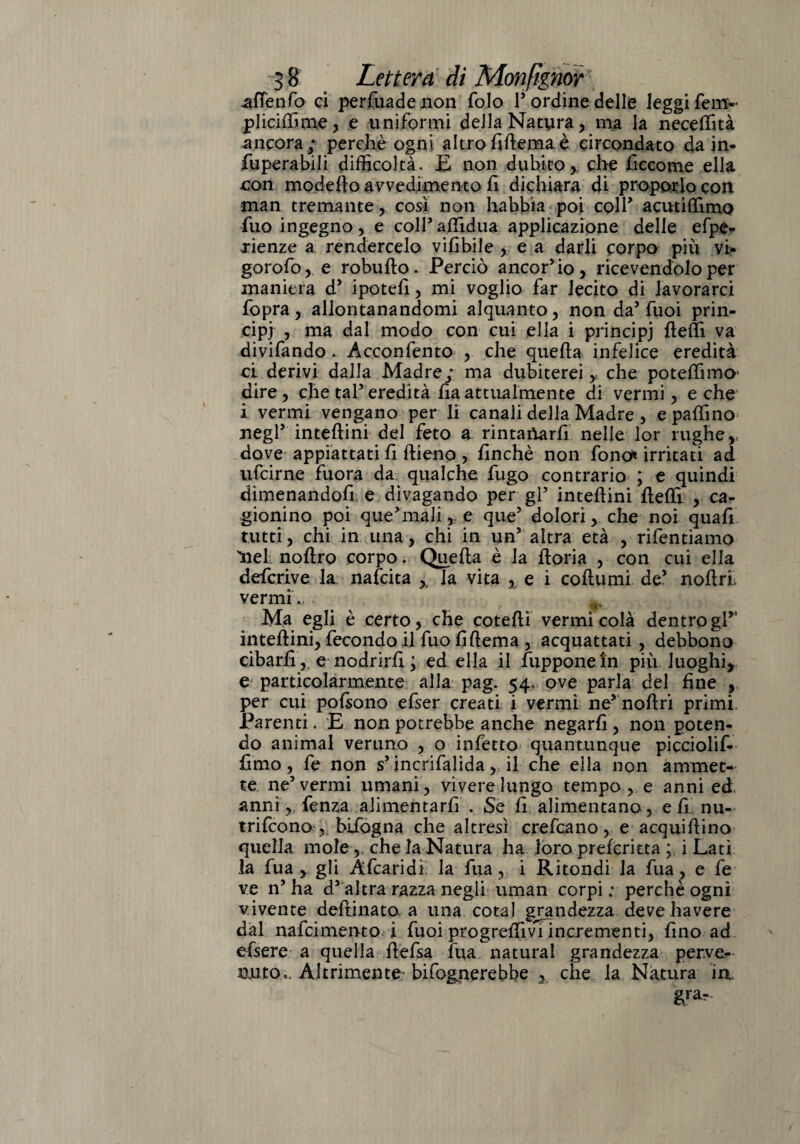 afTenfo ci perfuadenon folo 1’ ordine delle leggi fem- pliciffime, e uniformi della Natura, ma la neceffità ancora; perchè ogni altrofiftema è circondato da in- fuperabili difficoltà. E non dubito, che liccome ella con modello avvedimento fi dichiara di proporlo con man tremante, cosi non habbìa poi coll’ acutiffimo fuo ingegno , e coll’affidila applicazione delle efpe* rienze a rendercelo vilibile , e a darli corpo più vi* gorofo, e robuho. Perciò ancor’io, ricevendolo per maniera d’ ipotefi, mi voglio far lecito di lavorarci fopra, allontanandomi alquanto, non da’Tuoi prin¬ cipi ? dal modo con cui ella i principi beffi va divifando . Acconfento , che quella infelice eredità ci derivi dalla Madre; ma dubiterei, che poteffimo dire, che taf eredità ha attualmente di vermi, e che i vermi vengano per li canali delia Madre , e paffino negl’ intehini del feto a rintaftarfi nelle lor rughe,, dove appiattati li hieno , finché non fono» irritati ad ufcirne fuora da qualche fugo contrario ; e quindi dimenandofi e divagando per gP intehini beffi , ca¬ gionino poi que’mali ,. e que’ dolori, che noi quali tutti, chi in una, chi in un’ altra età , rifentiamo Ilei noftro corpo. Queha è la boria , con cui ella defcrive la nafcita , la vita , e i cohumi de’ nohrl vermi., ^ Ma egli è certo, che cotehi vermi colà dentrogP‘ intehini, fecondo il fuo lihema , acquattati, debbono cibarlie nodrirh ; ed ella il fupponein più luoghi, e particolarmente alla pag. 54. ove parla del fine , per cui polsono efser creati i vermi ne’ nohri primi. Parenti. E non potrebbe anche negarli, non poten¬ do animai veruno , o infetto quantunque picciolif- hmo, fe non s’incrifalida ,; il che ella non ammet¬ te ne’vermi umani , vivere lungo tempo , e anni ed anni, fenza alimentarh . Se li alimentano, e li nu¬ trì fco no, bifogna che altresì crefcano, e acquihino quella mole ,, che la Natura ha loro preieritta ; i Lati la fua , gli Afcaridi la fua, i Ritondi la fua, e fe ve n’ ha d’altra razza negli uman corpi ; perchè ogni vivente delfinato a una cotal grandezza deve havere dal nafcimento. i fuoi progredivi incrementi, hno ad efsere a quella hefsa fua naturai grandezza perve¬ nuto,, Altamente- bisognerebbe , che la Natura in. grar-