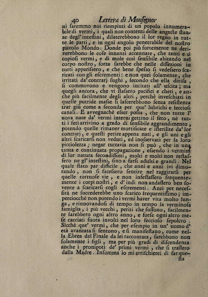 ni faremmo noi riempiuti di un popolo innumera- biledi vermi, i quali non contenti delle angufte flan- ze degl’ interini, dilaterebbono il lor regno in tut¬ te le parti, e in ogni angolo penetrabile del noftro piccolo Mondo. Donde poi più fortemente ne deri- verebbono le cofe innanzi accennate, che tanti e sì copiofi vermi, e di mole così fenfibile abitando nel corpo noftro, forza farebbe che nelle dilezioni in tutti apparifsero, e che bene fpefso fi vedefsero fca- ricati con gli efcrementi : e non quei folamente, che irritati da’concrarj fughi , fecondo che ella divifa , fi commovono e vengono incitati alP ufcita ; ma quegli ancora, che vi ftafsero pacifici e cheti, e an¬ che più facilmente degli altri , perchè invefchiati in quelle putride mafse n lafcerebbono fenza refiflenza trar giù come a feconda per que5 lubrichi e fecciofi canali. E avvegnaché efser pofsa , che non tutte P uova nate da’ vermi interni gettino il feto, nè tut¬ ti i feti arrivino a grado di fenfibile aggrandimento > potendo quelle rimaner mortificate e ifterilite da5 lor contrarj, e quelli perire appena nati, e gli uni egli altri fcaricarh non veduti, ed inofservati per la loro picciolezza; negar tuttavia non fi può , che in una tanta e continuata propagazione , efsendo i vermini di lor natura fecondiftìmi, molti e molti non reftaf- fero ne gPinteftini, fino a farli adulti e grandi. Nel quale flato par difficile , che anni e anni ivi dimo¬ rando , non fi facefsero fentire nel raggirarli per quelle tortuofe vie , e non infeflaflero frequente¬ mente i corpi noftri, e d’indi non andaflero ben fo- vente a fcaricarfi cogli efcrementi. Anzi per necef- fità ne fuccederebbe uno fcarico frequentiftimo ; im¬ perciocché non potendo i vermi haver vita molto lun¬ ga, e rinnovandoli di tempo in tempo la verminofa famiglia , i più vecchi, periti che fulfono, facilmen¬ te farebbero ogni altro anno, e forfè ogni altro me- fe cacciati fuora involti nel loro fecciofo fepolcro . Sicché que’ vermi, che per efempio in un uomo d* età avanzatali fentono, eli manifeftano, come nel¬ la Ebrea del Finale da lei raccontata, farebbono non folamente i figli , ma per più gradi di difcendenza anche i pronipoti de’ primi vermi , che fi traftero dalla Madre. Infomma io mi arrifchierei di far que¬ lla 